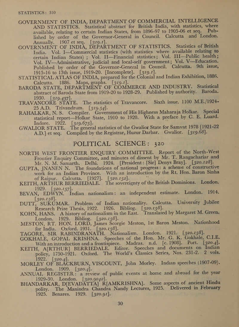 STATISTICS: 310 GOVERNMENT OF INDIA, DEPARTMENT OF COMMERCIAL INTELLIGENCE AND STATISTICS. Statistical abstract for British India, with statistics, where available, relating to certain Indian States, from 1896-97 to 1905-06 et seq. Pub- lished by order of the Governor-General in Council. Calcutta and London. Annually. 1907 et seq. [379.1]. GOVERNMENT OF INDIA, DEPARTMENT OF STATISTICS. Statistics of British India. Vol. I—Commercial statistics (with statistics where available relating to certain Indian States) ; Vol. Il—Financial statistics; Vol. [I—-Public health ; Vol. IV—Administrative, judicial and local-self government; Vol. V—Education. Published by order of the Governor-General in Council. Calcutta. 9th issue, 1915-16 to 13th issue, 1919-20. [Incomplete]. [379.1]. STATISTICAL ATLAS OF INDIA, prepared for the Colonial and Indian Exhibition, 1886. Calcutta. 1886. Maps, graphs. [379.7]. BARODA STATE, DEPARTMENT OF COMMERCE AND INDUSTRY. Statistical abstract of Baroda State from 1919-20 to 1928-29. Published by authority. Baroda. 1930. [379.437]. TRAVANCORE STATE. The statistics of Travancore. Sixth issue. 1100 M-E./1924- 25 A.D. Trivandrum. [379.54]. RAHALKAR, N.S. Compiler. Government of His Highness Maharaja Holkar. Special statistical report—Holkar State, 1910 to 1920. With a preface by C. E. Luard. Indore. 1922. [379.675]. GWALIOR STATE. The general statistics of the Gwalior State for Samvat 1978 [1921-22 A.D.] et seq. Compiled by the Registrar, Huzur Darbar. Gwalior. [ 319.68]. POLITICAL SCIENCE: 320 NORTH WEST FRONTIER ENQUIRY COMMITTEE. Report of the North-West Frontier Enquiry Committee, and minutes of dissent by Mr. T. Rangachariar and Mr. N. M. Samarth. Delhi. 1924. [President: [Sir] Denys Bray]. [320.128]. GUPTA, JNANEN N. The foundations of national progress: a scheme of constructive work for an Indian Province. With an introduction by the Rt. Hon. Baron Sinha of Raipur. Calcutta. [1927]. [320.152]. f KEITH, ARTHUR BERRIEDALE. The sovereignty of the British Dominions. London. 1929. [320.157]. BEVAN, EDWYN. Indian nationalism: an independent estimate. London. 1914. [320.158]. y DUTT, SUKUMAR. Problem of Indian nationality. Calcutta. University Jubilee Research Prize Thesis, 1922. 1926. Bibliog. [320.156]. KOHN, HANS. A history of nationalism in the East. Translated by Margaret M. Green. London. 1929. Bibliog. [320.158]. -MESTON, RT. HON. LORD, James Scorgie Meston, Ist Baron Meston. Nationhood for India. Oxford. 1931. [320.158]. TAGORE, SIR RABINDRANATH. Nationalism. London. 1921. [320.158]. GOKHALE, GOPAL KRISHNA. Speeches of the Hon. Mr. G. K. Gokhale, C.1.E. With an introduction and a frontispiece. Madras. n.d. [c. 1908]. Port. [320.4]. KEITH, A[RTHUR] BERRIEDALE. Editor. Speeches and documents on Indian policy, 1750-1921. Oxford. The World’s Classics Series, Nos. 231-2. 2 vols. 1922:, [920-4]. MORLEY OF BLACKBURN, VISCOUNT, John Morley. Indian speeches (1907-09). London. 1909. [320.4]. ANNUAL REGISTER: a review of public events at home and abroad for the year 1929-390. London. [320.9072]. BHANDARKAR, D[EVADATTA] R[AMKRISHNA]. Some aspects of ancient Hindu polity. The Manindra Chandra Nandy Lectures, 1925. Delivered in February 1925. Benares. 1929. [320.97].