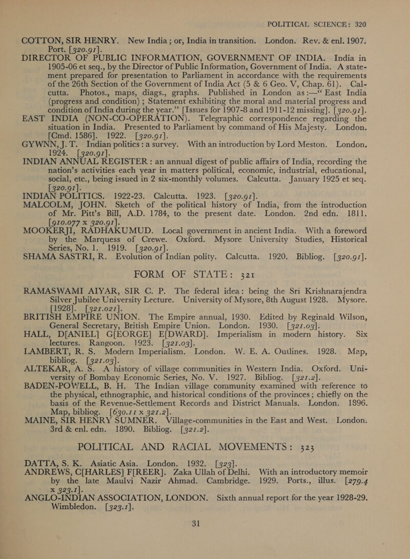 POLITICAL SCIENCE: 320 COTTON, SIR HENRY. New India; or, India in transition. London. Rev. &amp; enl. 1907. Port. [320.91]. DIRECTOR OF PUBLIC INFORMATION, GOVERNMENT OF INDIA. India in 1905-06 et seq., by the Director of Public Information, Government of India. A state- ment prepared for presentation to Parliament in accordance with the requirements of the 26th Section of the Government of India Act (5 &amp; 6 Geo. V, Chap. 61). Cal- cutta. Photos., maps, diags., graphs. Published in London as :—‘“ East India (progress and condition) ; Statement exhibiting the moral and material progress and condition of India during the year.” [Issues for 1907-8 and 1911-12 missing]. [320.97]. EAST INDIA (NON-CO-OPERATION). Telegraphic correspondence regarding the situation in India. Presented to Parliament by command of His Majesty. London. [CGmd. 1586]. 1922. [320.97]. GYWNN, J.T. Indian politics: a survey. With an introduction by Lord Meston. London. POS, | 920.0 |. INDIAN ANNUAL REGISTER: an annua! digest of public affairs of India, recording the nation’s activities each year in matters political, economic, industrial, educational, social, etc., being issued in 2 six-monthly volumes. Calcutta. January 1925 et seq. [320.97]. INDIAN POLITICS. 1922-23. Calcutta. 1923. [320.97]. MALCOLM, JOHN. Sketch of the political history of India, from the introduction of Mr. Pitt’s Billi, A.D. 1784, to the present date. London. 2nd edn. 1811. [910.077 X 320.91]. MOOKERJI, RADHAKUMUD. Local government in ancient India. With a foreword by the Marquess of Crewe. Oxford. Mysore University Studies, Historical meres, No.1.),.1919.... [320.97]. SHAMA SASTRI, R. Evolution of Indian polity. Calcutta. 1920. Bibliog. [320.97]. FORM) OR. STATE: 321 RAMASWAMI ATYAR, SIR GC. P. The federal idea: being the Sri Krishnarajendra Silver Jubilee University Lecture. University of Mysore, 8th August 1928. Mysore. PPO28 |. i.ger.o2r}. BRITISH EMPIRE UNION. The Empire annual, 1930. Edited by Reginald Wilson, General Secretary, British Empire Union. London. 1930. [321.03]. HALL, D[ANIEL] G[EORGE] E[DWARD]. Imperialism in modern history. Six lectures. Rangoon. 1923. [321.03]. LAMBERT, R. S. Modern Imperialism. London. W. E. A. Ouilines. 1928. Map, bibliog. [327.03]. ALTEKAR, A. S. A history of village communities in Western India. Oxford. Uni- versity of Bombay Economic Series, No. V. 1927. Bibliog. [321.2]. BADEN-POWELL, B. H. The Indian village community examined with reference to the physical, ethnographic, and historical conditions of the provinces ; chiefly on the basis of the Revenue-Settlement Records and District Manuals. London. 1896. Map, bibliog. [630.17 x 321.2]. MAINE, SIR HENRY SUMNER. Village-communities in the East and West. Jondon. 3rd &amp; enl. edn. 1890. Bibliog. [321.2]. POLITICAL AND RACIAL MOVEMENTS: 323 DATTA, S. K. Asiatic Asia. London. 1932. [3293]. ANDREWS, C[HARLES] F[REER]. Zaka Ullah of Delhi. With an introductory memoir by the late Maulvi Nazir Ahmad. Cambridge. 1929. Ports., illus. [279.4 caere eAP ANGLO-INDIAN ASSOCIATION, LONDON. | Sixth annual report for the year 1928-29. Wimbledon. [323.7].