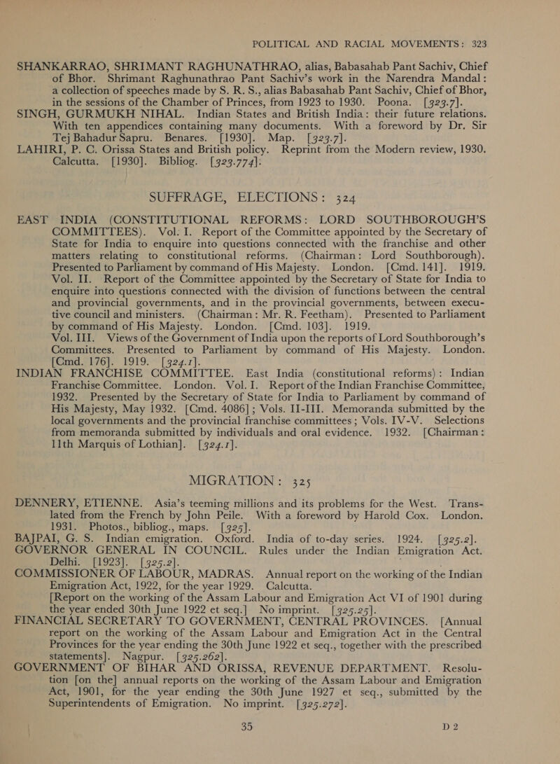SHANKARRAO, SHRIMANT RAGHUNATHRAO, alias, Babasahab Pant Sachiv, Chief of Bhor. Shrimant Raghunathrao Pant Sachiv’s work in the Narendra Mandal: a collection of speeches made by S. R.S., alias Babasahab Pant Sachiv, Chief of Bhor, in the sessions of the Chamber of Princes, from 1923 to 1930. Poona. [323.7]. SINGH, GURMUKH NIHAL. Indian States and British India: their future relations. With ten appendices containing many documents. With a foreword by Dr. Sir Tej Bahadur Sapru. Benares. [1930]. Map. [323.7]. LAHIRI, P. C. Orissa States and British policy. Reprint from the Modern review, 1930. Calcutta. [1930]. Bibliog. [323.774]: DUPPRAGE, ELECTIONS :° 324 EAST INDIA (CONSTITUTIONAL REFORMS: LORD SOUTHBOROUGH’S COMMITTEES). Vol: I. Report of the Committee appointed by the Secretary of State for India to enquire into questions connected with the franchise and other matters relating to constitutional reforms. (Chairman: Lord Southborough). Presented to Parliament by command of His Majesty. London. [Cmd.141]. 1919. Vol. II. Report of the Committee appointed by the Secretary of State for India to enquire into questions connected with the division of functions between the central and provincial governments, and in the provincial governments, between execu- tive council and ministers. (Chairman: Mr. R. Feetham). Presented to Parliament by command of His Majesty. London. [Cmd. 103]. 1919. Vol. III. Views of the Government of India upon the reports of Lord Southborough’s Committees. Presented to Parliament by command of His Majesty. London. (Gmd-f76].’ 1919: [ 324.7}. INDIAN FRANCHISE COMMITTEE. East India (constitutional reforms): Indian Franchise Committee. London. Vol.I. Report of the Indian Franchise Committee, 1932. Presented by the Secretary of State for India to Parliament by command of His Majesty, May 1932. [CGmd. 4086]; Vols. II-III. Memoranda submitted by the local governments and the provincial franchise committees; Vols. IV-V. Selections from memoranda submitted by individuals and oral evidence. 1932. [Chairman: llth Marquis of Lothian]. [324.1]. MIGRATION : 325 DENNERY, ETIENNE. Asia’s teeming millions and its problems for the West. Trans- lated from the French by John Peile. With a foreword by Harold Cox. London. 1931. Photos., bibliog., maps. [325]. BAJPAI, G. S. Indian emigration. Oxford. India of to-day series. 1924. [925.2]. GOVERNOR GENERAL IN COUNCIL. Rules under the Indian Emigration Act. Delhi. [1923]. [325.2]. ; COMMISSIONER OF LABOUR, MADRAS. Annual report on the working of the Indian Emigration Act, 1922, for the year 1929. Calcutta. [Report on the working of the Assam Labour and Emigration Act VI of 1901 during the year ended 30th June 1922 et seq.] Noimprint. [325.25]. FINANCIAL SECRETARY TO GOVERNMENT, CENTRAL PROVINCES. [Annual report on the working of the Assam Labour and Emigration Act in the Central Provinces for the year ending the 30th June 1922 et seq., together with the prescribed statements]. Nagpur. [325.262]. GOVERNMENT OF BIHAR AND ORISSA, REVENUE DEPARTMENT. Resolu- tion [on the] annual reports on the working of the Assam Labour and Emigration Act, 1901, for the year ending the 30th June 1927 et seq., submitted by the Superintendents of Emigration. No imprint. [325.272].