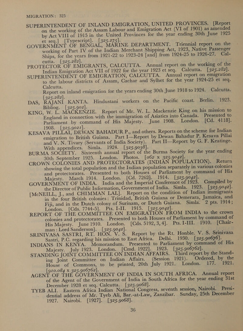 SUPERINTENDENT OF INLAND EMIGRATION, UNITED PROVINCES. [Report on the working of the Assam Labour and Emigration Act (VI of 1901) as amended by Act VIII of 1915 in the United Provinces for the year ending 30th June 1925 et seq.] [Typescript]. [325.275]. GOVERNMENT OF BENGAL, MARINE DEPARTMENT. Triennial report on the working of Part IV of the Indian Merchant Shipping Act, 1923, Native Passenger Ships, for the years from 1921-22 to 1923-24 [and] from 1924-25 to 1926-27. Cal- cutta. [325.282]. PROTECTOR OF EMIGRANTS, CALCUTTA. Annual report on the working of the Indian Emigration Act VII of 1922 for the year 1923 et seq. Calcutta. [325.262]. SUPERINTENDENT OF EMIGRATION, CALCUTTA. Annual report on emigration to the labour districts of Assam, Cachar and Sylhet for the year 1924-25 et seq, Calcutta. Report on inland emigration for the years ending 30th June 1918 to 1924. Calcutta. 25.282). DAS, RATAN KANTA, Hindustani workers on the Pacific coast. Berlin. 1923. Bibliog. [325.902]. KING, W. L. MACKENZIE. Report of Mr. W. L. Mackenzie King on his mission to England in connection with the immigration of Asiatics into Canada. Presented to Parliament by command of His Majesty. June 1908. London. [Cd. 4118]. 1908. [325.g021]). KESAVA PILLAI, DEWAN BAHADUR P., and others. Reports on the scheme for Indian emigration to British Guiana. Part I—Report by Dewan Bahadur P. Kesava Pillai and V.N. Tivary (Servants of India Society). Part Il—Report by G. F. Keatinge. With appendices. Simla. 1924. [325.9038]. BURMA SOCIETY. Sixteenth annual report of the Burma Society for the year ending 30th September 1925. London. Photos. [062 x 325.9042]. CROWN COLONIES AND PROTECTORATES (INDIAN POPULATION). Return showing the total population and the Indian population separately in various colonies and protectorates. Presented to both Houses of Parliament by command of His Majesty. March 1914. London. [Cd. 7262). 1914. [325.9042]. GOVERNMENT OF INDIA. India and the Imperial Conference of 1923. Compiled by the Director of Public Information, Government of India. Simla. 1923. [ 325.9042]. [McNEILL, J., and CHIMMAN LAL]. Report on the condition of Indian immigrants in the four British colonies: Trinidad, British Guiana or Demerara, Jamaica, and Fiji, and in the Dutch colony of Surinam, or Dutch Guiana. Simla. 2 pts. 1914; London. [Cds. 7744-5]. Pts. I-II. 1915. [325.9042]. REPORT OF THE COMMITTEE ON EMIGRATION FROM INDIA to the crown colonies and protectorates. Presented to both Houses of Parliament by command of His Majesty. June 1910. London. [Cds. 5192, 3, 4]. Pts. I-III. 1910. [Chair- man: Lord Sanderson]. [325.9042]. SRINIVASA SASTRI, RT. HON. V. S. Report by the Rt. Honble. V. 5S. Srinivasa Sastri, P.C. regarding his mission to East Africa. Delhi. 1930. [325.90676]. INDIANS IN KENYA. Memorandum. Presented to Parliament by command of His Majesty. July 1923. London. [Cmd. 1922]. 1923. [ 325.906762]. STANDING JOINT COMMITTEE ON INDIAN AFFAIRS. Third report by the Stand- ing Joint Committee on Indian Affairs. (Session 1921). Ordered, by the House of Commons, to be printed, 20th July 1921. London. 177. 1921. [910.084 x 325.906762]. AGENT OF THE GOVERNMENT OF INDIA IN SOUTH AFRICA. Annual report of the Agent of the Government of India in South Africa for the year ending 31st December 1928 et seq. Calcutta. [325.9068]. TYEB ALI. Eastern Africa Indian National Congress, seventh session, Nairobi. Presi- dential address of Mr. Tyeb Ali, Bar.-at-Law, Zanzibar. Sunday, 25th December 1927. Nairobi. [1927]. [325.9068].