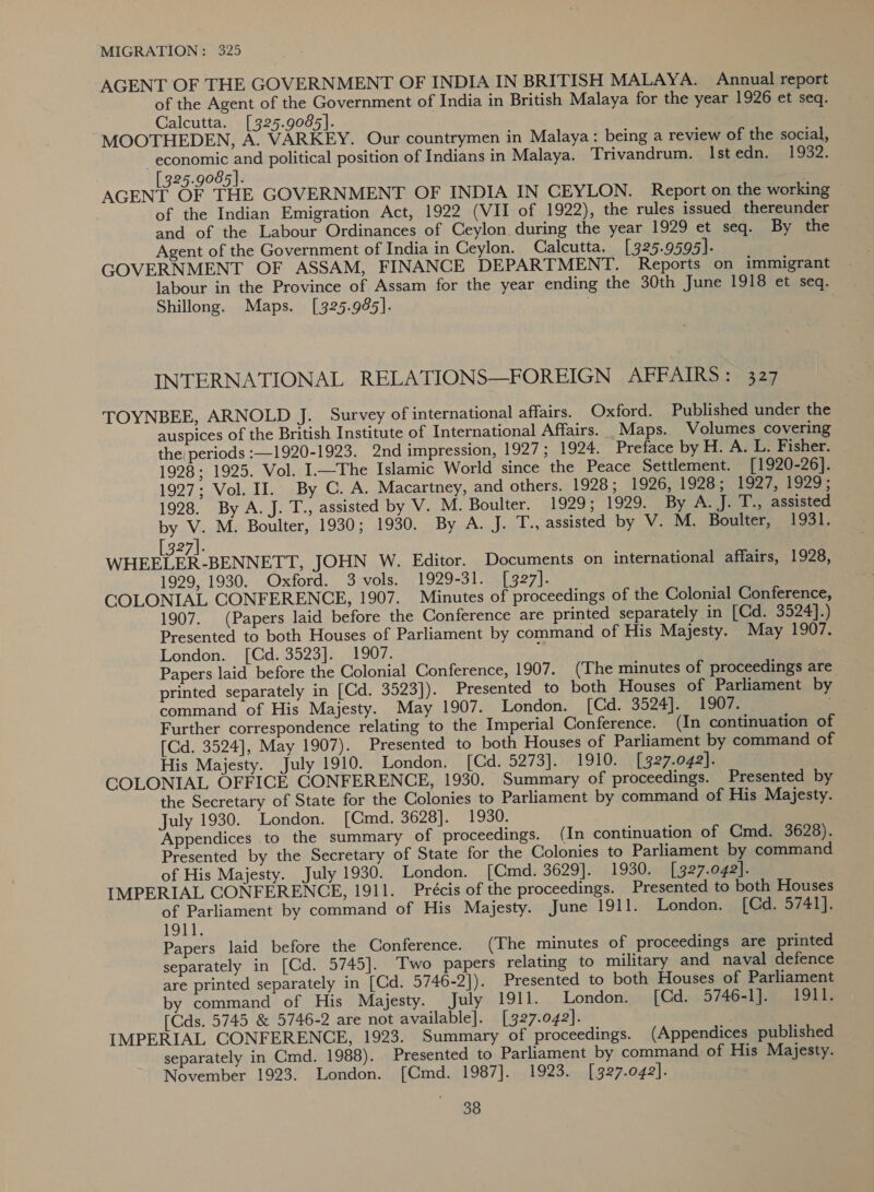 AGENT OF THE GOVERNMENT OF INDIA IN BRITISH MALAYA. Annual report of the Agent of the Government of India in British Malaya for the year 1926 et seq. Calcutta. [325.9085]. MOOTHEDEN, A. VARKEY. Our countrymen in Malaya: being a review of the social, economic and political position of Indians in Malaya. Trivandrum. Istedn. 1932. [325.9085]. AGENT OF THE GOVERNMENT OF INDIA IN CEYLON. Report on the working of the Indian Emigration Act, 1922 (VII of 1922), the rules issued thereunder and of the Labour Ordinances of Ceylon during the year 1929 et seq. By the Agent of the Government of India in Ceylon. Calcutta. [325.9595]. GOVERNMENT OF ASSAM, FINANCE DEPARTMENT. Reports on immigrant labour in the Province of Assam for the year ending the 30th June 1918 et seq. Shillong. Maps. [325.985]. INTERNATIONAL RELATIONS—FOREIGN AFFAIRS: 327 TOYNBEE, ARNOLD J. Survey of international affairs. Oxford. Published under the auspices of the British Institute of International Affairs. Maps. Volumes covering the periods :—1920-1923. 2nd impression, 1927; 1924. Preface by H. A. L. Fisher. 1928; 1925. Vol. I—The Islamic World since the Peace Settlement. [1920-26]. 1927; Vol. II. By C. A. Macartney, and others. 1928; 1926, 1928; 1927, 1929; 1928. By A. J. T., assisted by V. M. Boulter. 1929; 1929. By A.J. T., assisted by V. M. Boulter, 1930; 1930. By A. J. T., assisted by V. M. Boulter, 1931. [327]. WHEELER-BENNETT, JOHN W. Editor. Documents on international affairs, 1928, 1929, 1930. Oxford. 3 vols. 1929-31. [327]. COLONIAL CONFERENCE, 1907. Minutes of proceedings of the Colonial Conference, 1907. (Papers laid before the Conference are printed separately in [CGd. 3524].) Presented to both Houses of Parliament by command of His Majesty. May 1907. London. [Cd. 3523]. 1907. Papers laid before the Colonial Conference, 1907. (The minutes of proceedings are printed separately in [Cd. 3523]). Presented to both Houses of Parliament by command of His Majesty. May 1907. London. [Cd. 3524]. 1907. Further correspondence relating to the Imperial Conference. (In continuation of [Cd. 3524], May 1907). Presented to both Houses of Parliament by command of His Majesty. July 1910. London, [Cd. 5273]. 1910. [327.042]. COLONIAL OFFICE CONFERENCE, 1930. Summary of proceedings. Presented by the Secretary of State for the Colonies to Parliament by command of His Majesty. July 1930. London. [Cmd. 3628]. 1930. Appendices to the summary of proceedings. (In continuation of Cmd. 3628). Presented by the Secretary of State for the Colonies to Parliament by command of His Majesty. July 1930. London. [Cmd. 3629]. 1930. [327.042]. IMPERIAL CONFERENCE, 1911. Précis of the proceedings. Presented to both Houses of Parliament by command of His Majesty. June 1911. London. [Cd. 5741]. tae Papers laid before the Conference. (The minutes of proceedings are printed separately in [Cd. 5745]. Two papers relating to military and naval defence are printed separately in [Cd. 5746-2]). Presented to both Houses of Parliament by command of His Majesty. July 1911. London. [Cd. 5746-1]. 1911. [Cds. 5745 &amp; 5746-2 are not available]. [327.042]. IMPERIAL CONFERENCE, 1923. Summary of proceedings. (Appendices published separately in Cmd. 1988). Presented to Parliament by command of His Majesty. November 1923. London. [Cmd. 1987]. 1923. [327.042].