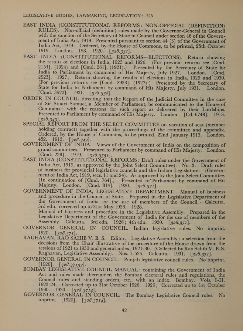 EAST INDIA (CONSTITUTIONAL REFORMS: NON-OFFICIAL (DEFINITION) RULES). Non-official (definition) rules made by the Governor-General in Council with the sanction of the Secretary of State in Council under section 46 of the Govern- ment of India Act, 1919. Presented pursuant to section 44 (3) of the Government of India Act, 1919. Ordered, by the House of Commons, to be printed, 25th October 1919. London. 198. 1920. [328.397]. EAST INDIA (CONSTITUTIONAL REFORMS—ELECTIONS). Return showing the results of elections in India, 1925 and 1926. (For previous returns see [Cmd. 2154], (1924) and [Cmd. 261], (1921).) Presented by the Secretary of State for India to Parliament by command of His Majesty, July 1927. London. [Cmd. 2923]. 1927; Return showing the results of elections in India, 1929 and 1930. (For previous returns see [Cmd. 2923], (1927).) Presented by the Secretary of State for India to Parliament by command of His Majesty, July 1931. London. [Cmd. 3922]. 1931. [328.338]. ORDER IN COUNCIL directing that the Report of the Judicial Committee in the case of Sir Stuart Samuel, a Member of Parliament, be communicated to the House of Commons: with the reasons for such report as delivered by their Lordships. Presented to Parliament by command of His Majesty. London. [Cd. 6748]. 1913. [328.343]. SPECIAL REPORT FROM THE SELECT COMMITTEE on vacation of seat (member holding contract) together with the proceedings of the committee and appendix. Ordered, by the House of Commons, to be printed, 22nd January 1913. London. 452. 1913) e820: F491, GOVERNMENT OF INDIA. Views of the Government of India on the composition of grand committees. Presented to Parliament by command of His Majesty. London. [Cmd. 228].. 1919... [3928.9557}. EAST INDIA (CONSTITUTIONAL REFORMS: Draft rules under the Government of India Act, 1919, as approved by the Joint Select Committee). No. 3. Draft rules of business for provincial legislative councils and the Indian Legislature. (Govern- ment of India Act, 1919, secs. 11 and 24). As approved by the Joint Select Committee. (In continuation of [Cmd. 764].) Presented to’ Parliament by command of His | Majesty. London. [Cmd. 814]. 1920. [328.377]. GOVERNMENT OF INDIA, LEGISLATIVE DEPARTMENT. Manual of business and procedure in the Council of State. Prepared in the Legislative Department of the Government of India for the use of members of the Council.- Calcutta. 3rd edn. corrected up to 31st May 1928. 1928. Manual of business and procedure in the Legislative Assembly. Prepared in the Legislative Department of the Government of India for the use of members of the Assembly. Calcutta. 3rdedn. 1926; 4thedn. 1930. [328.377]. GOVERNOR GENERAL IN COUNCIL. Indian legislative rules. No imprint. 1920s.01 928.372). RAGHAVAN, RAO SAHIB V. B.S. Editor. Legislative Assembly : a selection from the decisions from the Chair illustrative of the procedure of the House drawn from the sessions of 1921 to 1930 and general index, 1921-30. (Collected by Rao Sahib V. B.S. Raghavan, Legislative Assembly). Nos. 1-526. Calcutta. 1931. [328.377]. GOVERNOR GENERAL IN COUNCIL. Punjab legislative council rules. No imprint. [1920]. [328.37193)}. BOMBAY LEGISLATIVE COUNCIL MANUAL: containing the Government of India Act and rules made thereunder, the Bombay electoral rules and regulations, the Council rules and standing orders, etc., with an index. Bombay. Vols. I-II. 1923-24. Corrected up to 31st October 1926. 1926; Corrected up to Ist October 1930. 1930. [328.3774]. orig” GOVERNOR GENERAL IN COUNCIL. The Bombay Legislative Council rules. No imprint. [1920]. [328.3714].