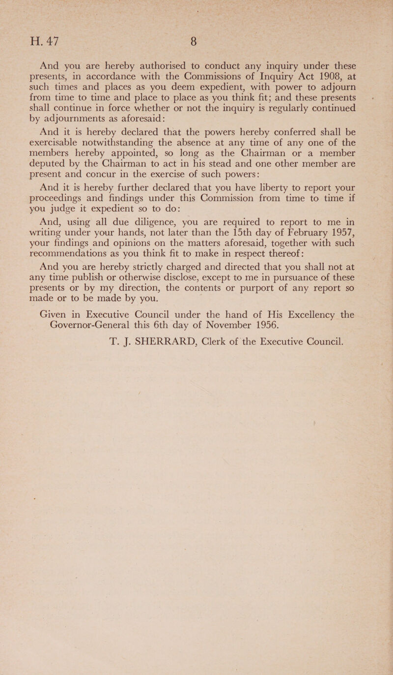 And you are hereby authorised to conduct any inquiry under these presents, in accordance with the Commissions of Inquiry Act 1908, at such times and places as you deem expedient, with power to adjourn from time to time and place to place as you think fit; and these presents shall continue in force whether or not the inquiry is regularly continued by adjournments as aforesaid: And it is hereby declared that the powers hereby conferred shall be exercisable notwithstanding the absence at any time of any one of the members hereby appointed, so long as the Chairman or a member deputed by the Chairman to act in his stead and one other member are present and concur in the exercise of such powers: And it is hereby further declared that you have liberty to report your proceedings and findings under this Commission from time to time if you judge it expedient so to do: And, using all due diligence, you are required to report to me in writing under your hands, not later than the 15th day of February 1957, your findings and opinions on the matters aforesaid, together with such recommendations as you think fit to make in respect thereof: _ And you are hereby strictly charged and directed that you shall not at any time publish or otherwise disclose, except to me in pursuance of these presents or by my direction, the contents or purport of any report so made or to be made by you. Given in Executive Council under the hand of His Excellency the Governor-General this 6th day of November 1956.