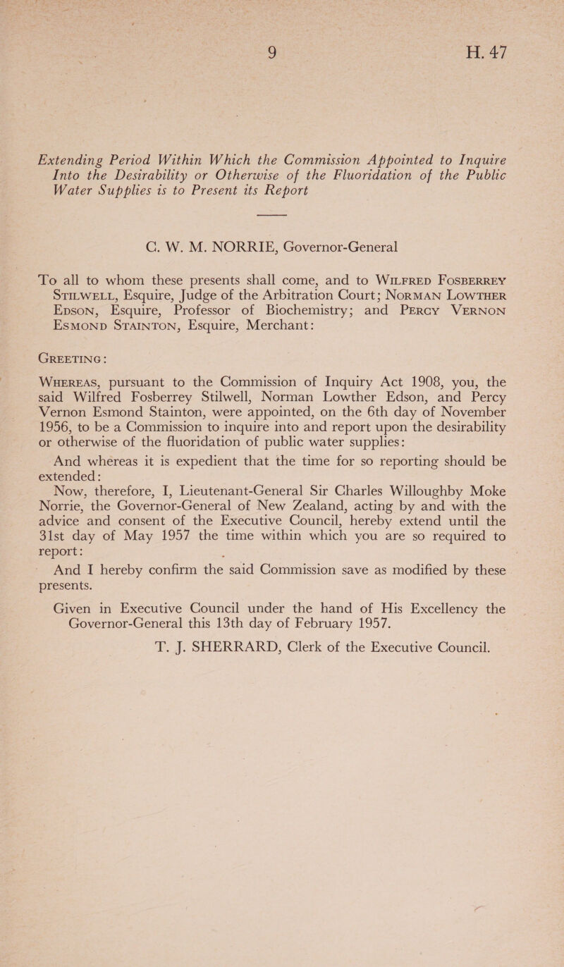Extending Period Within Which the Commission Appointed to Inquire Into the Desirability or Otherwise of the Fluoridation of the Public Water Supplies is to Present its Report Cc. W. M. NORRIE, Governor-General To all to whom these presents shall come, and to WILFRED FOSBERREY STILWELL, Esquire, Judge of the Arbitration Court; NorRMAN LOWTHER Epson, Esquire, Professor of Biochemistry; and PERcy VERNON ESMOND STAINTON, Esquire, Merchant: GREETING: WHEREAS, pursuant to the Commission of Inquiry Act 1908, you, the said Wilfred Fosberrey Stilwell, Norman Lowther Edson, and Percy Vernon Esmond Stainton, were appointed, on the 6th day of November 1956, to be a Commission to inquire into and report upon the desirability or Otherwise of the fluoridation of public water supplies: And whereas it is expedient that the time for so reporting should be extended: Now, therefore, I, Lieutenant-General Sir Charles Willoughby Moke Norrie, the Governor-General of New Zealand, acting by and with the advice and consent of the Executive Council, hereby extend until the 31st day of May 1957 the time within which you are so required to report: And I hereby confirm the said Commission save as modified by these | presents. Given in Executive Council under the hand of His Excellency the Governor-General this 13th day of February 1957.