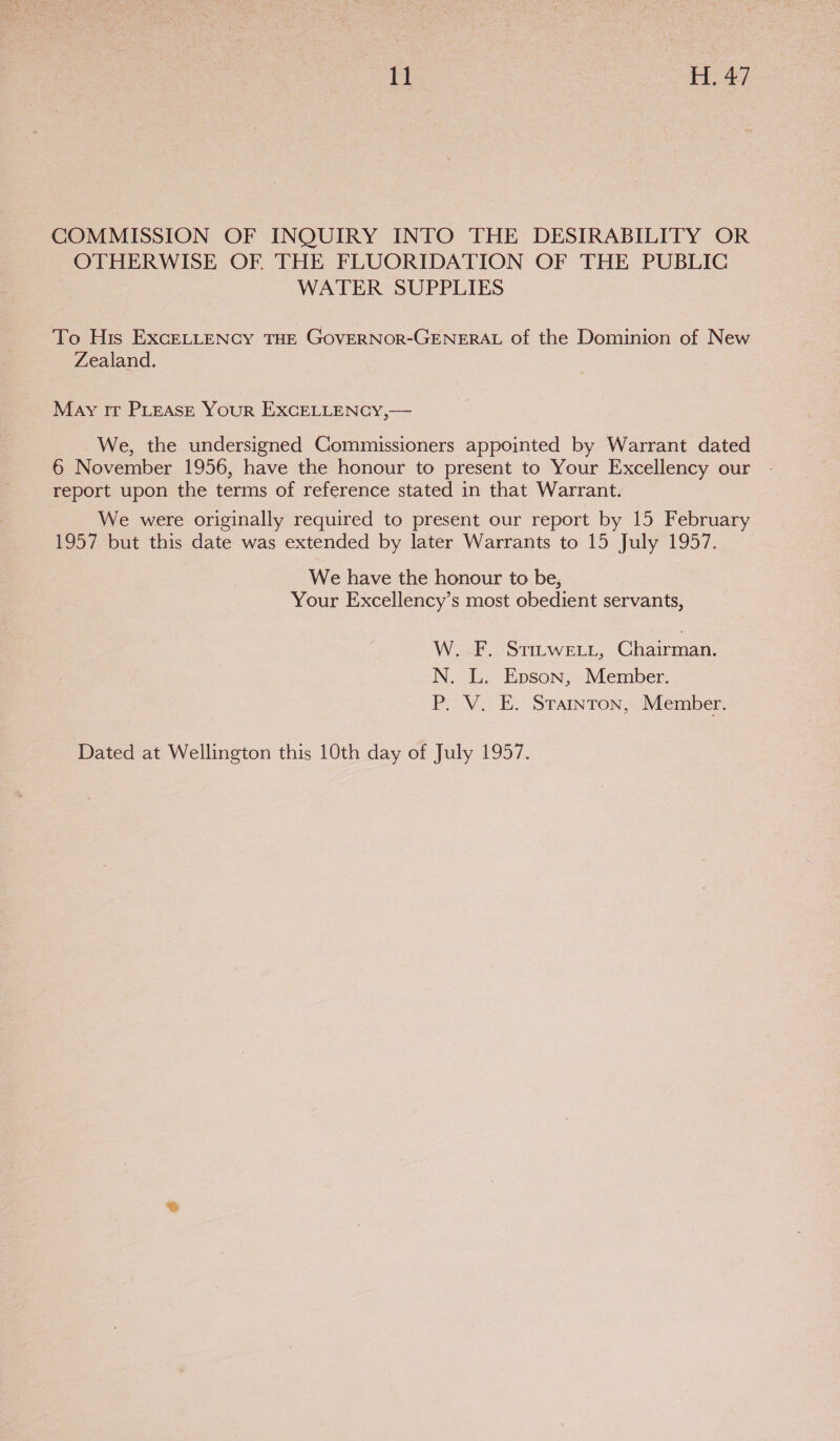 COMMISSION OF INQUIRY INTO THE DESIRABILITY OR OTHERWISE OF THE FLUORIDATION OF THE PUBLIC WATER SUPPLIES To His EXcELLENCY THE GOVERNOR-GENERAL of the Dominion of New Zealand. May ir PLEASE Your EXCELLENCY,— We, the undersigned Commissioners appointed by Warrant dated 6 November 1956, have the honour to present to Your Excellency our report upon the terms of reference stated in that Warrant. We were originally required to present our report by 15 February 1957 but this date was extended by later Warrants to 15 July 1957. We have the honour to be, Your Excellency’s most obedient servants, W228... STILWELL, Chairman. N. L. Epson, Member. P. V. E. Stainton, Member. Dated at Wellington this 10th day of July 1957.