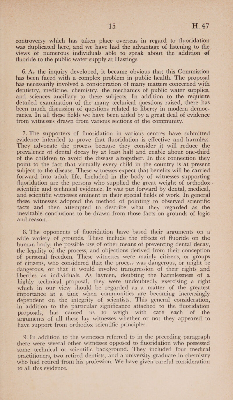 controversy which has taken place overseas in regard to fluoridation was duplicated here, and we have had the advantage of listening to the views of numerous individuals able to speak about the addition of fluoride to the public water supply at Hastings. 6. As the inquiry developed, it became obvious that this Commission has been faced with a complex problem in public health. The proposal has necessarily involved a consideration of many matters concerned with dentistry, medicine, chemistry, the mechanics of public water supplies, and sciences ancillary to these subjects. In addition to the requisite detailed examination of the many technical questions raised, there has been much discussion of questions related to liberty in modern democ- racies. In all these fields we have been aided by a great deal of evidence from witnesses drawn from various sections of the community. 7. The supporters of fluoridation in various centres have submitted evidence intended to prove that fluoridation is effective and harmless. They advocate the process because they consider it will reduce the prevalence of dental decay by at least half and enable about one-third of the children to avoid the disease altogether. In this connection they point to the fact that virtually every child in the country is at present subject to the disease. These witnesses expect that benefits will be carried forward into adult life. Included in the body of witnesses supporting fluoridation are the persons who supplied the great weight of orthodox - scientific and technical evidence. It was put forward by dental, medical, and scientific witnesses eminent in their special fields of work. In general these witnesses adopted the method of pointing to observed scientific facts and then attempted to describe what they regarded as the inevitable conclusions to be drawn from those facts on grounds of logic and reason. 8. The opponents of fluoridation have based their arguments on a wide variety of grounds. ‘These include the effects of fluoride on the human body, the possible use of other means of preventing dental decay, the legality of the process, and objections derived from their conception of personal freedom. These witnesses were mainly citizens, or groups of citizens, who considered that the process was dangerous, or might be dangerous, or that it would involve transgression of their rights and liberties as individuals. As laymen, doubting the harmlessness of a highly technical proposal, they were undoubtedly exercising a right which in our view should be regarded as a matter of the greatest importance at a time when communities are becoming increasingly dependent on the integrity of scientists. This general consideration, in addition to the particular significance attached to the fluoridation proposals, has caused us to weigh with care each of the arguments of all these lay witnesses whether or not they appeared to have support from orthodox scientific principles. 9. In addition to the witnesses referred to in the preceding paragraph there were several other witnesses opposed to fluoridation who possessed some technical or scientific background. They included four medical practitioners, two retired dentists, and a university graduate in chemistry who had retired from his profession. We have given careful consideration to all this evidence.