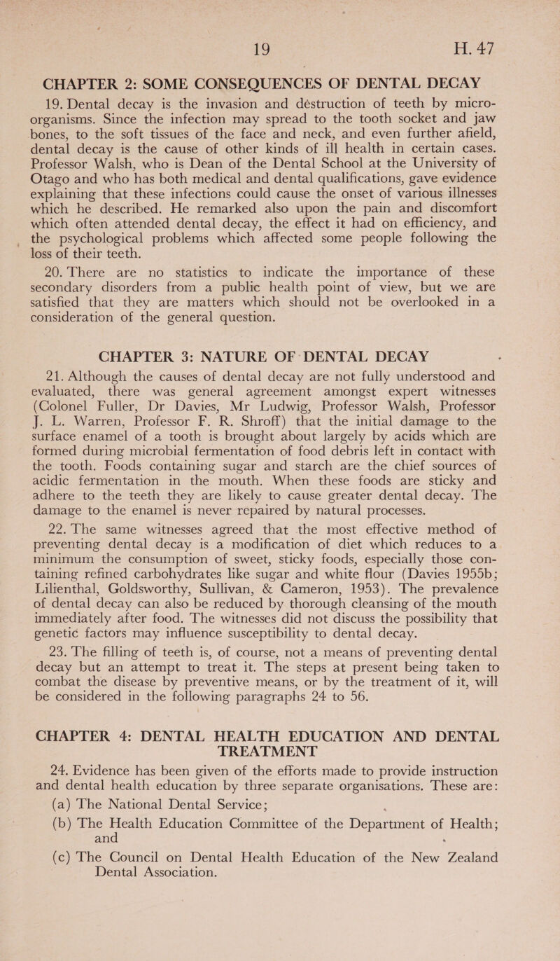 CHAPTER 2: SOME CONSEQUENCES OF DENTAL DECAY 19. Dental decay is the invasion and déstruction of teeth by micro- organisms. Since the infection may spread to the tooth socket and jaw bones, to the soft tissues of the face and neck, and even further afield, dental decay is the cause of other kinds of ill health in certain cases. Professor Walsh, who is Dean of the Dental School at the University of Otago and who has both medical and dental qualifications, gave evidence explaining that these infections could cause the onset of various illnesses which he described. He remarked also upon the pain and discomfort which often attended dental decay, the effect it had on efficiency, and _ the psychological problems which affected some people following the loss of their teeth. 20. There are no statistics to indicate the importance of these secondary disorders from a public health point of view, but we are satisfied that they are matters which should not be overlooked in a consideration of the general question. CHAPTER 3: NATURE OF DENTAL DECAY 21. Although the causes of dental decay are not fully understood and evaluated, there was general agreement amongst expert witnesses (Colonel Fuller, Dr Davies, Mr Ludwig, Professor Walsh, Professor J. L. Warren, Professor F. R. Shroff) that the initial damage to the surface enamel of a tooth is brought about largely by acids which are formed during microbial fermentation of food debris left in contact with the tooth. Foods containing sugar and starch are the chief sources of acidic fermentation in the mouth. When these foods are sticky and adhere to the teeth they are likely to cause greater dental decay. The damage to the enamel is never repaired by natural processes. 22.'The same witnesses agreed that the most effective method of preventing dental decay is a modification of diet which reduces to a minimum the consumption of sweet, sticky foods, especially those con- taining refined carbohydrates like sugar and white flour (Davies 1955b; Lilienthal, Goldsworthy, Sullivan, &amp; Cameron, 1953). The prevalence of dental decay can also be reduced by thorough cleansing of the mouth immediately after food. The witnesses did not discuss the possibility that genetic factors may influence susceptibility to dental decay. 23. The filling of teeth is, of course, not a means of preventing dental decay but an attempt to treat it. The steps at present being taken to combat the disease by preventive means, or by the treatment of it, will be considered in the following paragraphs 24 to 56. CHAPTER 4: DENTAL HEALTH EDUCATION AND DENTAL TREATMENT 24, Evidence has been given of the efforts made to provide instruction and dental health education by three separate organisations. These are: (a) The National Dental Service; (b) The Health Education Committee of the Department of Health; and (c) The Council on Dental Health Education of the New Zealand Dental Association.