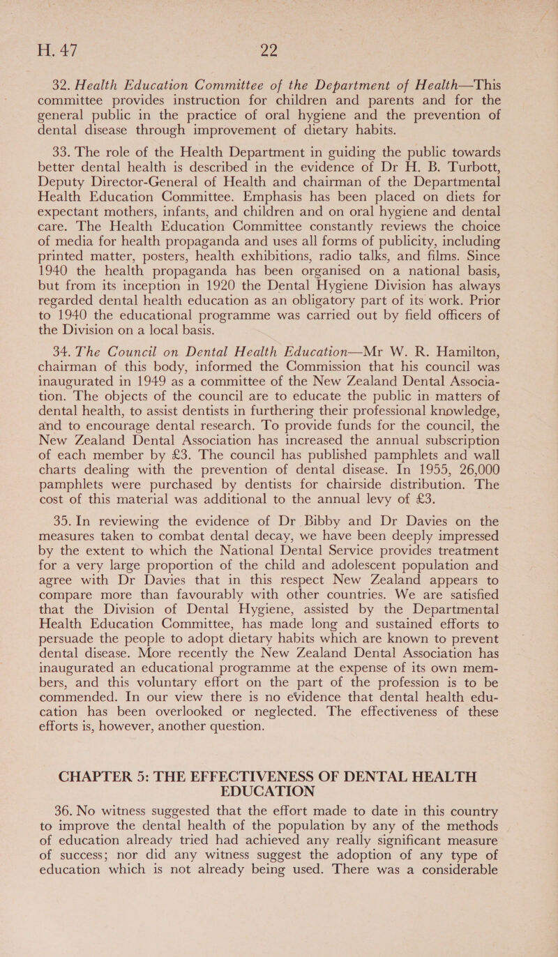 32. Health Education Committee of the Department of Health—This committee provides instruction for children and parents and for the general public in the practice of oral hygiene and the prevention of dental disease through improvement of dietary habits. 33. The role of the Health Department in guiding the public towards better dental health is described in the evidence of Dr H. B. Turbott, Deputy Director-General of Health and chairman of the Departmental Health Education Committee. Emphasis has been placed on diets for expectant mothers, infants, and children and on oral hygiene and dental care. The Health Education Committee constantly reviews the choice of media for health propaganda and uses all forms of publicity, including printed matter, posters, health exhibitions, radio talks, and films. Since 1940 the health propaganda has been organised on a national basis, but from its inception in 1920 the Dental Hygiene Division has always regarded dental health education as an obligatory part of its work. Prior to 1940 the educational programme was carried out by field officers of the Division on a local basis. 34. The Council on Dental Health Education—Mr W. R. Hamilton, chairman of this body, informed the Commission that his council was inaugurated in 1949 as a committee of the New Zealand Dental Associa- tion. The objects of the council are to educate the public in matters of dental health, to assist dentists in furthering their professional knowledge, and to encourage dental research. To provide funds for the council, the New Zealand Dental Association has increased the annual subscription of each member by £3. The council has published pamphlets and wall charts dealing with the prevention of dental disease. In 1955, 26,000 pamphlets were purchased by dentists for chairside distribution. The cost of this material was additional to the annual levy of £3. 35. In reviewing the evidence of Dr Bibby and Dr Davies on the measures taken to combat dental decay, we have been deeply impressed by the extent to which the National Dental Service provides treatment for a very large proportion of the child and adolescent population and agree with Dr Davies that in this respect New Zealand appears to compare more than favourably with other countries. We are satisfied that the Division of Dental Hygiene, assisted by the Departmental Health Education Committee, has made long and sustained efforts to persuade the people to adopt dietary habits which are known to prevent dental disease. More recently the New Zealand Dental Association has inaugurated an educational programme at the expense of its own mem- bers, and this voluntary effort on the part of the profession is to be commended. In our view there is no evidence that dental health edu- cation has been overlooked or neglected. The effectiveness of these efforts is, however, another question. CHAPTER 5: THE EFFECTIVENESS OF DENTAL HEALTH EDUCATION 36. No witness suggested that the effort made to date in this country to improve the dental health of the population by any of the methods of education already tried had achieved any really significant measure of success; nor did any witness suggest the adoption of any type of education which is not already being used. There was a considerable