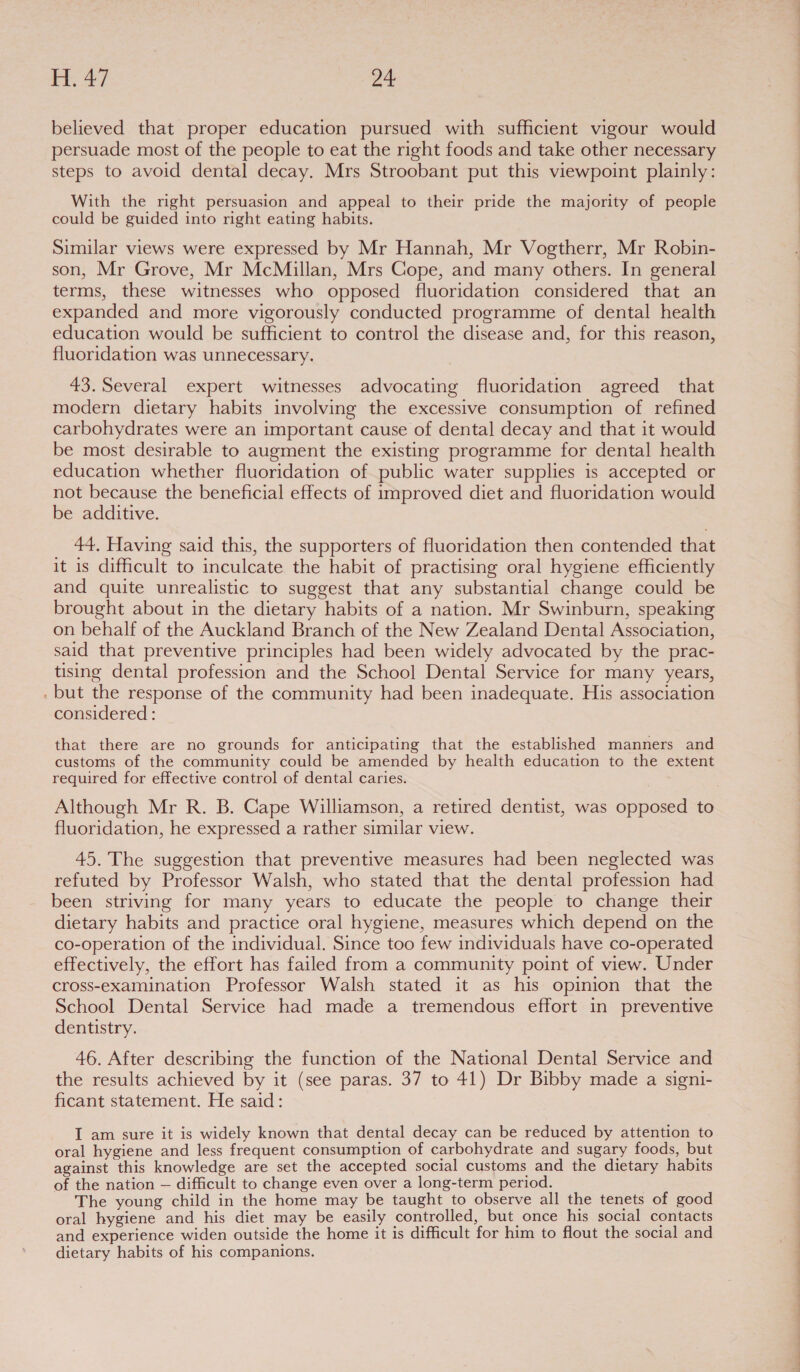 eee a believed that proper education pursued with sufficient vigour would persuade most of the people to eat the right foods and take other necessary steps to avoid dental decay. Mrs Stroobant put this viewpoint plainly: With the right persuasion and appeal to their pride the majority of people could be guided into right eating habits. Similar views were expressed by Mr Hannah, Mr Vogtherr, Mr Robin- son, Mr Grove, Mr McMillan, Mrs Cope, and many others. In general terms, these witnesses who opposed fluoridation considered that an expanded and more vigorously conducted programme of dental health education would be sufficient to control the disease and, for this reason, fluoridation was unnecessary. 43. Several expert witnesses advocating fluoridation agreed that modern dietary habits involving the excessive consumption of refined carbohydrates were an important cause of dental decay and that it would be most desirable to augment the existing programme for dental health 44, Having said this, the supporters of fluoridation then contended that it is difficult to inculcate the habit of practising oral hygiene efficiently and quite unrealistic to suggest that any substantial change could be brought about in the dietary habits of a nation. Mr Swinburn, speaking on behalf of the Auckland Branch of the New Zealand Dental Association, said that preventive principles had been widely advocated by the prac- tising dental profession and the School Dental Service for many years, . but the response of the community had been inadequate. His association considered : that there are no grounds for anticipating that the established manners and customs of the community could be amended by health education to the extent required for effective control of dental caries. Although Mr R. B. Cape Williamson, a retired dentist, was opposed to fluoridation, he expressed a rather similar view. 45. The suggestion that preventive measures had been neglected was refuted by Professor Walsh, who stated that the dental profession had been striving for many years to educate the people to change their dietary habits and practice oral hygiene, measures which depend on the co-operation of the individual. Since too few individuals have co-operated effectively, the effort has failed from a community point of view. Under cross-examination Professor Walsh stated it as his opinion that the School Dental Service had made a tremendous effort in preventive dentistry. 46. After describing the function of the National Dental Service and ficant statement. He said: I am sure it is widely known that dental decay can be reduced by attention to oral hygiene and less frequent consumption of carbohydrate and sugary foods, but against this knowledge are set the accepted social customs and the dietary habits of the nation — difficult to change even over a long-term period. The young child in the home may be taught to observe all the tenets of good oral hygiene and his diet may be easily controlled, but once his social contacts and experience widen outside the home it is difficult for him to flout the social and dietary habits of his companions.