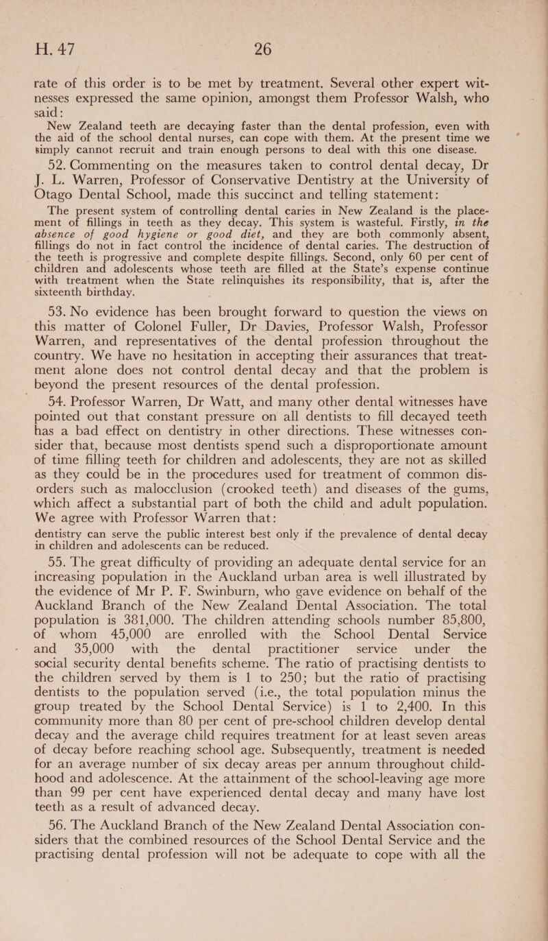 rate of this order is to be met by treatment. Several other expert wit- nesses expressed the same opinion, amongst them Professor Walsh, who said: New Zealand teeth are decaying faster than the dental profession, even with the aid of the school dental nurses, can cope with them. At the present time we bimply cannot recruit and train enough persons to deal with this one disease. 52. @ommenting on the measures taken to control dental decay, Dr J. L. Warren, Professor of Conservative Dentistry at the University of Otago Dental School, made this succinct and telling statement: The present system of controlling dental caries in New Zealand is the place- ment of fillings in teeth as they decay. This system is wasteful. Firstly, in the absence of good hygiene or good diet, and they are both commonly absent, country. We have no hesitation in accepting their assurances that treat- ment alone does not control dental decay and that the problem is beyond the present resources of the dental profession. 54. Professor Warren, Dr Watt, and many other dental witnesses have pointed out that constant pressure on all dentists to fill decayed teeth has a bad effect on dentistry in other directions. These witnesses con- sider that, because most dentists spend such a disproportionate amount of time filling teeth for children and adolescents, they are not as skilled as they could be in the procedures used for treatment of common dis- orders such as malocclusion (crooked teeth) and diseases of the gums, which affect a substantial part of both the child and adult population. We agree with Professor Warren that: dentistry can serve the public interest best only if the prevalence of dental decay in children and adolescents can be reduced. 55. The great difficulty of providing an adequate dental service for an increasing population in the Auckland urban area is well illustrated by the evidence of Mr P. F. Swinburn, who gave evidence on behalf of the Auckland Branch of the New Zealand Dental Association. The total population is 381,000. The children attending schools number 85,800, of whom 45,000 are enrolled with the School Dental Service and, 35,000 with the dental practitioner service’ “under the social security dental benefits scheme. The ratio of practising dentists to the children served by them is 1 to 250; but the ratio of practising dentists to the population served (i.e., the total population minus the group treated by the School Dental Service) is 1 to 2,400. In this community more than 80 per cent of pre-school children develop dental decay and the average child requires treatment for at least seven areas of decay before reaching school age. Subsequently, treatment is needed for an average number of six decay areas per annum throughout child- hood and adolescence. At the attainment of the school-leaving age more than 99 per cent have experienced dental decay and many have lost teeth as a result of advanced decay. 56. The Auckland Branch of the New Zealand Dental Association con- siders that the combined resources of the School Dental Service and the practising dental profession will not be adequate to cope with all the  eo OOO EEE EE eee