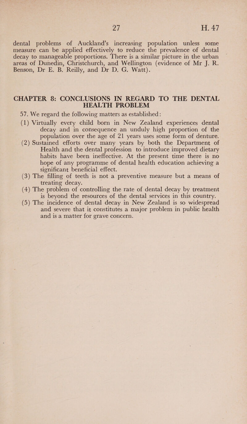 dental problems of Auckland’s increasing population unless some measure can be applied effectively to reduce the prevalence of dental decay to manageable proportions. ‘There is a similar picture in the urban areas of Dunedin, Christchurch, and Wellington (evidence of Mr J. R. Benson, Dr E. B. Reilly, and Dr D. G. Watt). CHAPTER 8: CONCLUSIONS IN REGARD TO THE DENTAL HEALTH PROBLEM 57. We regard the following matters as established : (1) Virtually every child born in New Zealand experiences dental decay and in consequence an unduly high proportion of the population over the age of 21 years uses some form of denture. (2) Sustained efforts over many years by both the Department of Health and the dental profession to introduce improved dietary habits have been ineffective. At the present time there is no hope of any programme of dental health education achieving a significant beneficial effect. (3) The filling of teeth is not a preventive measure but a means of treating decay. (4) The problem of controlling the rate of dental decay by treatment is beyond the resources of the dental services in this country. (5) The incidence of dental decay in New Zealand is so widespread and severe that it constitutes a major problem in public health and is a matter for grave concern.