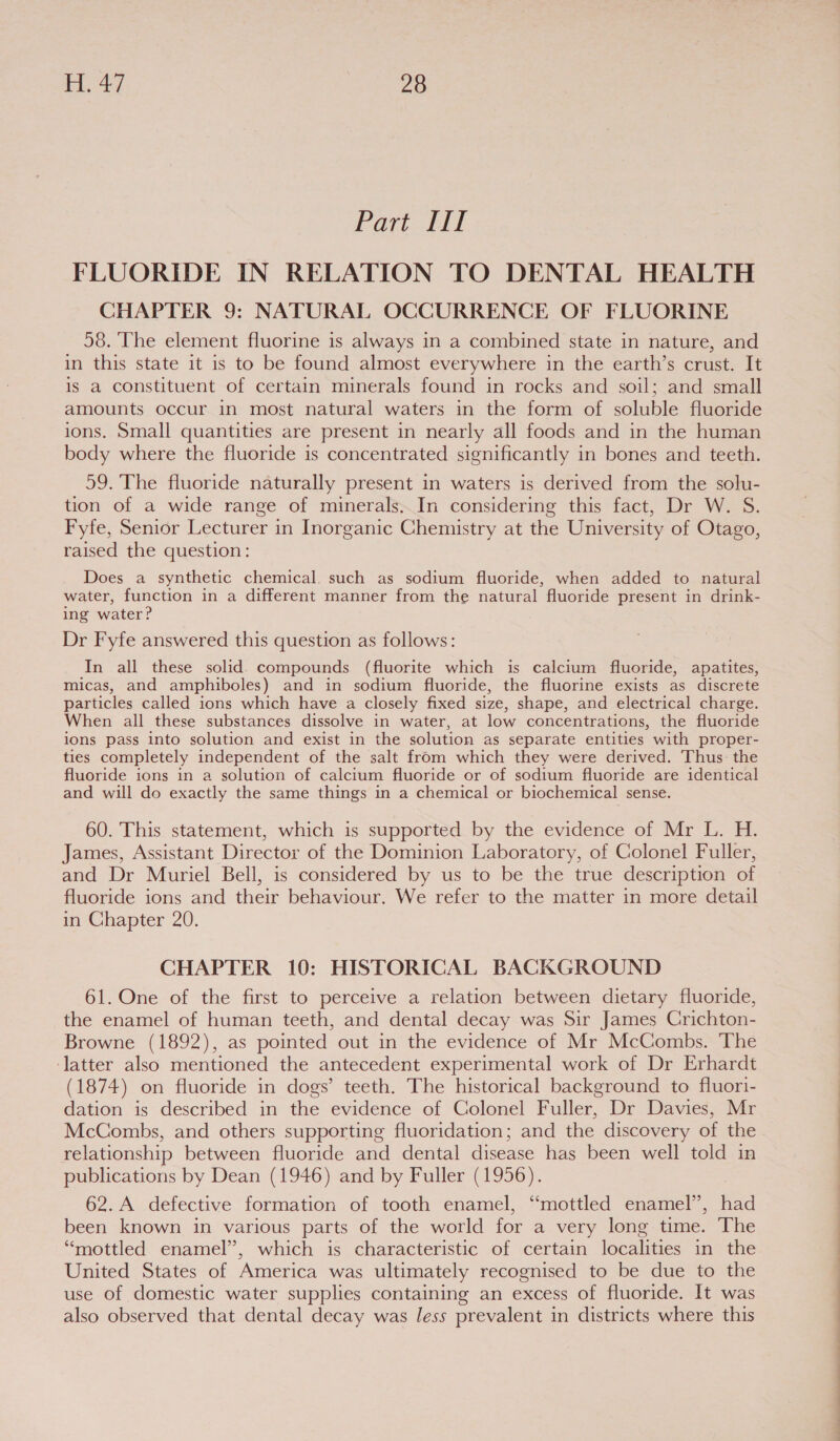 Part ial FLUORIDE IN RELATION TO DENTAL HEALTH CHAPTER 9: NATURAL OCCURRENCE OF FLUORINE 58. The element fluorine is always in a combined state in nature, and in this state it is to be found almost everywhere in the earth’s crust. It is a constituent of certain minerals found in rocks and soil; and small amounts occur in most natural waters in the form of soluble fluoride ions. Small quantities are present in nearly all foods and in the human body where the fluoride is concentrated significantly in bones and teeth. 59. The fluoride naturally present in waters is derived from the solu- tion of a wide range of minerals, In considering this fact, Dr W. S. Fyfe, Senior Lecturer in Inorganic Chemistry at the University of Otago, raised the question: Does a synthetic chemical. such as sodium fluoride, when added to natural water, function in a different manner from the natural fluoride present in drink- ing water? Dr Fyfe answered this question as follows: In all these solid. compounds (fluorite which is calcium fluoride, apatites, micas, and amphiboles) and in sodium fluoride, the fluorine exists as discrete particles called ions which have a closely fixed size, shape, and electrical charge. When all these substances dissolve in water, at low concentrations, the fluoride ions pass into solution and exist in the solution as separate entities with proper- ties completely independent of the salt from which they were derived. Thus: the fluoride ions in a solution of calcium fluoride or of sodium fluoride are identical and will do exactly the same things in a chemical or biochemical sense. 60. This statement, which is supported by the evidence of Mr L. H. James, Assistant Director of the Dominion Laboratory, of Colonel Fuller, and Dr Muriel Bell, is considered by us to be the true description of fluoride ions and their behaviour. We refer to the matter in more detail in Chapter 20. CHAPTER 10: HISTORICAL BACKGROUND 61. One of the first to perceive a relation between dietary fluoride, the enamel of human teeth, and dental decay was Sir James Crichton- Browne (1892), as pointed out in the evidence of Mr McCombs. The ‘latter also mentioned the antecedent experimental work of Dr Erhardt (1874) on fluoride in dogs’ teeth. The historical background to fluori- dation is described in the evidence of Colonel Fuller, Dr Davies, Mr McCombs, and others supporting fluoridation; and the discovery of the relationship between fluoride and dental disease has been well told in publications by Dean (1946) and by Fuller (1956). 62. A defective formation of tooth enamel, “mottled enamel”, had been known in various parts of the world for a very long time. The “mottled enamel”, which is characteristic of certain localities in the United States of America was ultimately recognised to be due to the use of domestic water supplies containing an excess of fluoride. It was also observed that dental decay was less prevalent in districts where this CE