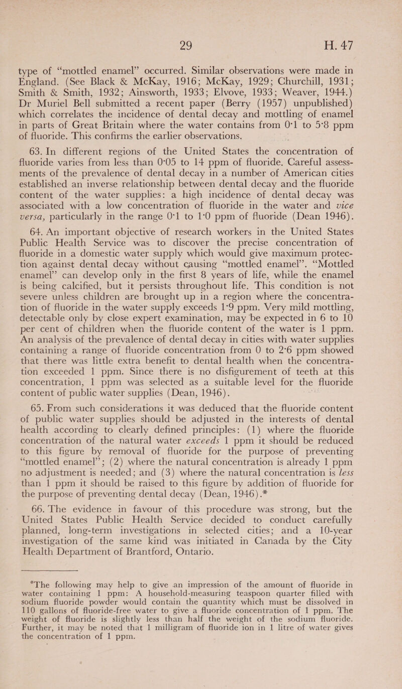 type of “mottled enamel” occurred. Similar observations were made in England. (See Black &amp; McKay, 1916; McKay, 1929; Churchill, 1931; Smith &amp; Smith, 1932; Ainsworth, 1933; Elvove, 1933; Weaver, 1944.) Dr Muriel Bell submitted a recent paper (Berry (1957) unpublished) which correlates the incidence of dental decay and mottling of enamel in parts of Great Britain where the water contains from 0: 1 to 5°8 ppm of fluoride. This confirms the earlier observations. 63. In different regions of the United States et concentration of fluoride varies from less than 0°05 to 14 ppm of fluoride. Careful assess- ments of the prevalence of dental decay in a number of American cities established an inverse relationship between dental decay and the fluoride content of the water supplies: a high incidence of dental decay was associated with a low concentration of fluoride in the water and vice versa, particularly in the range 0°1 to 10 ppm of fluoride (Dean 1946). 64. An important objective of research workers in the United States Public Health Service was to discover the precise concentration of fluoride in a domestic water supply which would give maximum protec- tion against dental decay without causing “mottled enamel’. “Mottled enamel” can develop only in the first 8 years of life, while the enamel is being calcified, but it persists throughout life. This condition is not severe unless children are brought up in a region where the concentra- tion of fluoride in the water supply exceeds 1°9 ppm. Very mild mottling, detectable only by close expert examination, may be expected in 6 to 10 per cent of children when the fluoride content of the water is 1 ppm. An analysis of the prevalence of dental decay in cities with water supplies containing a range of fluoride concentration from 0 to 2°6 ppm showed that there was little extra benefit to dental health when the concentra- tion exceeded | ppm. Since there is no disfigurement of teeth at this concentration, 1 ppm was selected as a suitable level for the fluoride content of public water supplies (Dean, 1946). | 65. From such considerations it was deduced that the fluoride content of public water supplies should be adjusted in the interests of dental health according to clearly defined principles: (1) where the fluoride concentration of the natural water exceeds 1 ppm it should be reduced to this figure by removal of fluoride for the purpose of preventing “mottled enamel’; (2) where the natural concentration is already 1 ppm no adjustment is needed; and (3) where the natural concentration is less than 1 ppm it should be raised to this figure by addition of fluoride for the purpose of preventing dental decay (Dean, 1946) .* 66. The evidence in favour of this procedure was strong, but the United States Public Health Service decided to conduct carefully planned, long-term investigations in selected cities; and a 10-year investigation of the same kind was initiated in Canada by the City Health Department of Brantford, Ontario. *“The following may help to give an impression of the amount of fluoride in water containing 1 ppm: A household-measuring teaspoon quarter filled with sodium fluoride powder would contain the quantity which must be dissolved in 110 gallons of fluoride-free water to give a fluoride concentration of 1 ppm. The weight of fluoride is slightly less than half the weight of the sodium fluoride. Further, it may be noted that 1 milligram of fluoride ion in 1 litre of water gives the concentration of 1 ppm.