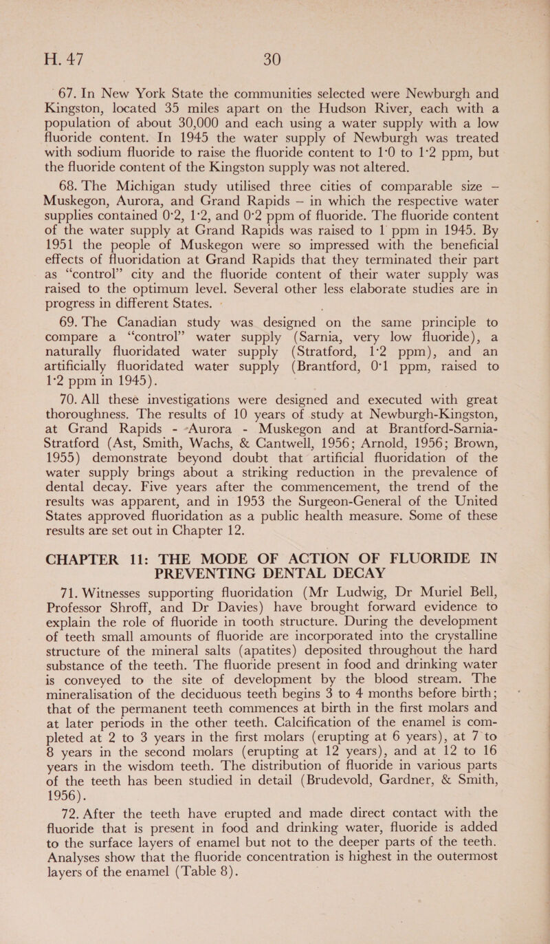 67. In New York State the communities selected were Newburgh and Kingston, located 35 miles apart on the Hudson River, each with a population of about 30,000 and each using a water supply with a low fluoride content. In 1945 the water supply of Newburgh was treated with sodium fluoride to raise the fluoride content to 1:0 to 1°2 ppm, but the fluoride content of the Kingston supply was not altered. 68. The Michigan study utilised three cities of comparable size — Muskegon, Aurora, and Grand Rapids — in which the respective water supplies contained 0:2, 1°2, and 0°2 ppm of fluoride. The fluoride content of the water supply at Grand Rapids was raised to 1 ppm in 1945. By 1951 the people of Muskegon were so impressed with the beneficial effects of fluoridation at Grand Rapids that they terminated their part as “control” city and the fluoride content of their water supply was raised to the optimum level. Several other less elaborate studies are in progress in different States. - 69. The Canadian study was designed on the same principle to compare a “control” water supply (Sarnia, very low fluoride), a naturally fluoridated water supply (Stratford, 1:2 ppm), and an artificially fluoridated water supply (Brantford, 0:1 ppm, raised to b2 ppm m-1945). 70. All these investigations were designed and executed with great thoroughness. The results of 10 years of study at Newburgh-Kingston, at Grand Rapids - -Aurora - Muskegon and at Brantford-Sarnia- Stratford (Ast, Smith, Wachs, &amp; Cantwell, 1956; Arnold, 1956; Brown, 1955) demonstrate beyond doubt that artificial fluoridation of the water supply brings about a striking reduction in the prevalence of dental decay. Five years after the commencement, the trend of the results was apparent, and in 1953 the Surgeon-General of the United States approved fluoridation as a public health measure. Some of these results are set out in Chapter 12. CHAPTER 11: THE MODE OF ACTION OF FLUORIDE IN PREVENTING DENTAL DECAY 71. Witnesses supporting fluoridation (Mr Ludwig, Dr Muriel Bell, Professor Shroff, and Dr Davies) have brought forward evidence to explain the role of fluoride in tooth structure. During the development of teeth small amounts of fluoride are incorporated into the crystalline structure of the mineral salts (apatites) deposited throughout the hard substance of the teeth. The fluoride present in food and drinking water is conveyed to the site of development by the blood stream. The mineralisation of the deciduous teeth begins 3 to 4 months before birth; that of the permanent teeth commences at birth in the first molars and at later periods in the other teeth. Calcification of the enamel is com- pleted at 2 to 3 years in the first molars (erupting at 6 years), at 7 to 8 years in the second molars (erupting at 12 years), and at 12 to 16 years in the wisdom teeth. The distribution of fluoride in various parts of the teeth has been studied in detail (Brudevold, Gardner, &amp; Smith, 1956). 72. After the teeth have erupted and made direct contact with the fluoride that is present in food and drinking water, fluoride is added to the surface layers of enamel but not to the deeper parts of the teeth. Analyses show that the fluoride concentration is highest in the outermost layers of the enamel (Table 8).