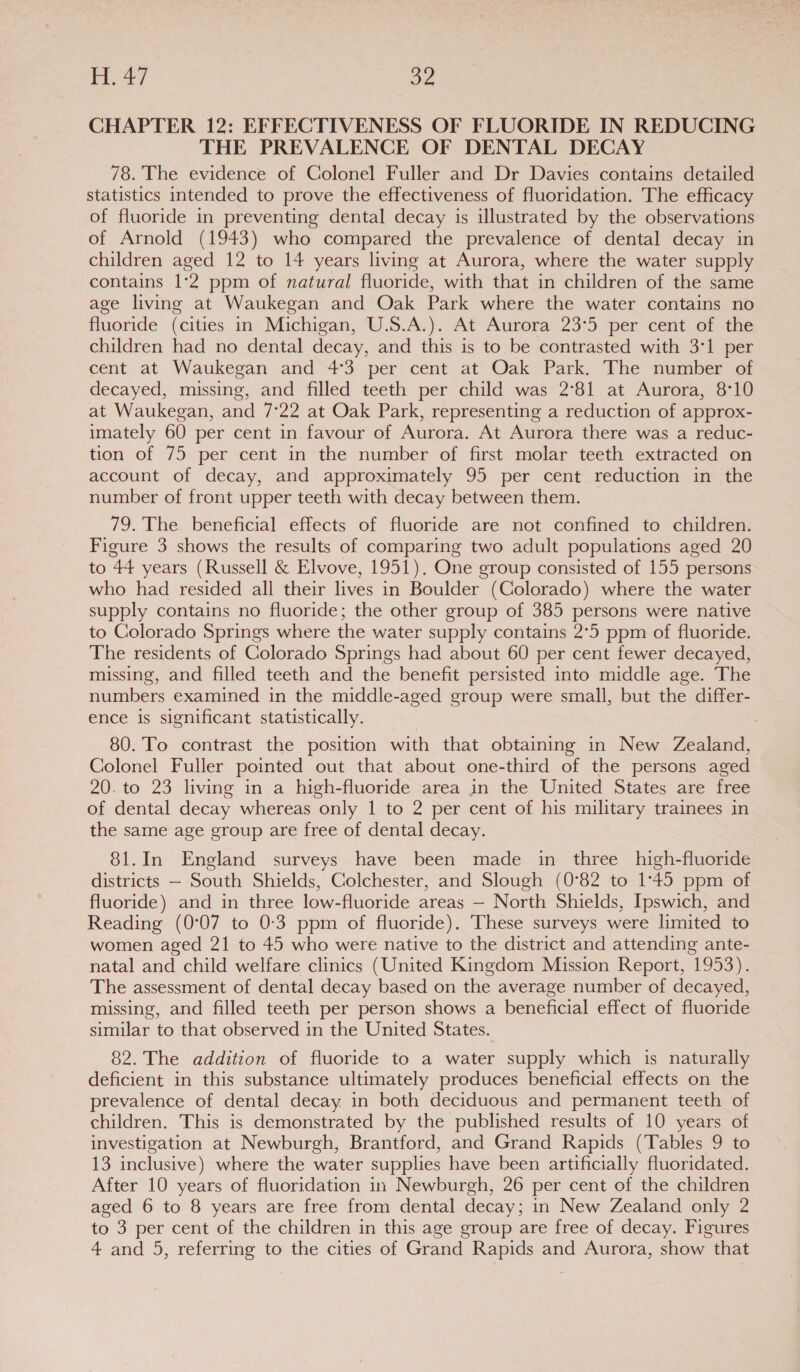 CHAPTER 12: EFFECTIVENESS OF FLUORIDE IN REDUCING THE PREVALENCE OF DENTAL DECAY 78. The evidence of Colonel Fuller and Dr Davies contains detailed statistics intended to prove the effectiveness of fluoridation. The efficacy of fluoride in preventing dental decay is illustrated by the observations of Arnold (1943) who compared the prevalence of dental decay in children aged 12 to 14 years living at Aurora, where the water supply contains 1°2 ppm of natural fluoride, with that in children of the same age living at Waukegan and Oak Park where the water contains no fluoride (cities in Michigan, U.S.A.). At Aurora 23°5 per cent of the children had no dental decay, and this is to be contrasted with 3°1 per cent at Waukegan and 4°3 per cent at Oak Park. The number of decayed, missing, and filled teeth per child was 2°81 at Aurora, 8°10 at Waukegan, and 7°22 at Oak Park, representing a reduction of approx- imately 60 per cent in favour of Aurora. At Aurora there was a reduc- tion of 75 per cent in the number of first molar teeth extracted on account of decay, and approximately 95 per cent reduction in the number of front upper teeth with decay between them. 79. The beneficial effects of fluoride are not confined to children. Figure 3 shows the results of comparing two adult populations aged 20 to 44 years (Russell &amp; Elvove, 1951). One group consisted of 155 persons who had resided all their lives in Boulder (Colorado) where the water supply contains no fluoride; the other group of 385 persons were native to Colorado Springs where the water supply contains 2°5 ppm of fluoride. The residents of Colorado Springs had about 60 per cent fewer decayed, missing, and filled teeth and the benefit persisted into middle age. The numbers examined in the middle-aged group were small, but the differ- ence is significant statistically. 80. To contrast the position with that obtaining in New Zealand, Colonel Fuller pointed out that about one-third of the persons aged 20. to 23 living in a high-fluoride area in the United States are free of dental decay whereas only 1 to 2 per cent of his military trainees in the same age group are free of dental decay. 81.In England surveys have been made in three _high-fluoride districts — South Shields, Colchester, and Slough (0°82 to 1°45 ppm of fluoride) and in three low-fluoride areas — North Shields, Ipswich, and Reading (0°07 to 0:3 ppm of fluoride). These surveys were limited to women aged 21 to 45 who were native to the district and attending ante- natal and child welfare clinics (United Kingdom Mission Report, 1953). The assessment of dental decay based on the average number of decayed, missing, and filled teeth per person shows a beneficial effect of fluoride similar to that observed in the United States. 82. The addition of fluoride to a water supply which is naturally deficient in this substance ultimately produces beneficial effects on the prevalence of dental decay in both deciduous and permanent teeth of children. This is demonstrated by the published results of 10 years of investigation at Newburgh, Brantford, and Grand Rapids (Tables 9 to 13 inclusive) where the water supplies have been artificially fluoridated. After 10 years of fluoridation in Newburgh, 26 per cent of the children aged 6 to 8 years are free from dental decay; in New Zealand only 2 to 3 per cent of the children in this age group are free of decay. Figures 4 and 5, referring to the cities of Grand Rapids and Aurora, show that