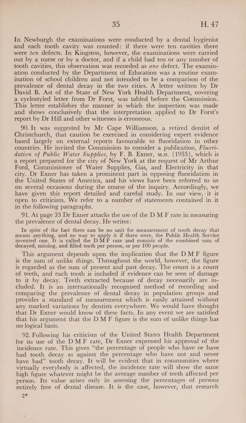 In Newburgh the examinations were conducted by a dental hygienist and each tooth cavity was counted: if there were ten cavities there were ten defects. In Kingston, however, the examinations were carried out by a nurse or by a doctor, and if a child had ten or any number of tooth cavities, this observation was recorded as one defect. The examin- ation conducted by the Department of Education was a routine exam- ination of school children and not intended to be a comparison of the prevalence of dental decay in the two cities. A letter written by Dr David B. Ast of the State of New York Health Department, covering a cyclostyled letter from Dr Forst, was tabled before the Commission. This letter establishes the manner in -which the inspection was made and shows conclusively that the interpretation applied to Dr Forst’s ‘report by Dr Hill and other witnesses is erroneous. 90. It was suggested by Mr Cape Williamson, a retired dentist of Christchurch, that caution be exercised in considering expert evidence based largely on external reports favourable to fluoridation in other countries. He invited the Commission to consider a publication, Fluorz- dation of Public Water Supplies, by F. B. Exner, m.p. (1955), which is a report prepared for the city of New York at the request of Mr Arthur Ford, Commissioner of Water Supplies, Gas, and Electricity in that city. Dr Exner has taken a prominent part in opposing fluoridation in the United States of America, and his views have been referred to us on several occasions during the course of the inquiry. Accordingly, we have given this report detailed and careful study. In our view, -it is open to criticism. We refer to a number of statements contained in it in the following paragraphs. 91. At page 33 Dr Exner attacks the use of the D M F rate in measuring the prevalence of dental decay. He writes: In spite of the fact there can be no unit for measurement of tooth decay that means anything, and no way to apply it if there were, the Public Health Service invented one. It is called the DMF rate and consists of the combined sum of decayed, missing, and filled teeth per person, or per 100 people. This argument depends upon the implication that the DM F figure is the sum of unlike things. Throughout the world, however, the figure is regarded as the sum of present and past decay. The count is a count of teeth, and each tooth is included if evidence can be seen of damage to it by decay. Teeth extracted because of decay necessarily are in- cluded. It is an internationally recognised method of recording and comparing the prevalence of dental decay in population groups and provides a standard of measurement which is easily attained without any marked variations by dentists everywhere. We would have thought that Dr Exner would know of these facts. In any event we are satisfied that his argument that the DM F figure is the sum of unlike things has no logical basis. 92. Following his criticism of the United States Health Department for its use of the DMF rate, Dr Exner expressed his approval of the incidence rate. This gives “the percentage of people who have or have had tooth decay as against the percentage who have not and never have had” tooth decay. It will be evident that in communities where virtually everybody is affected, the incidence rate will show the same high figure whatever might be the average number of teeth affected per person. Its value arises only in assessing the percentages of persons entirely free of dental disease. It is the case, however, that research 2%
