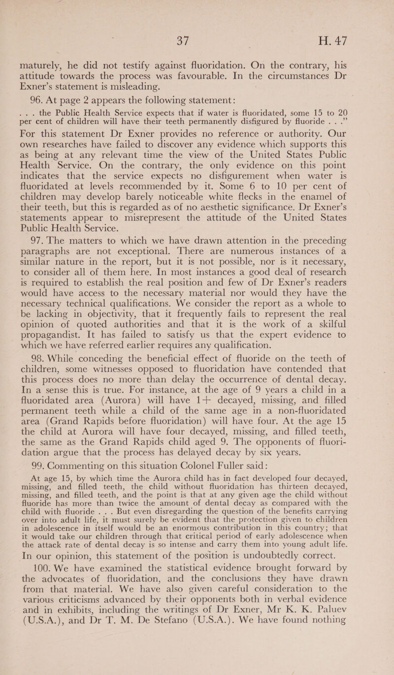 maturely, he did not testify against fluoridation. On the contrary, his attitude towards the process was favourable. In ue circumstances Dr Exner’s statement is misleading. 96. At page 2 appears the following statement: . the Public Health Service expects that if water is fluoridated, some 15 to 20 per cent of children will have their teeth permanently disfigured by fluoride. . .” For this statement Dr Exner provides no reference or authority. Our own researches have failed to discover any evidence which supports this as being at any relevant time the view of the United States Public Health Service. On the contrary, the only evidence on this point indicates that the service expects no disfigurement when water is fluoridated at levels recommended by it. Some 6 to 10 per cent of children may develop barely noticeable white flecks in the enamel of their teeth, but this is regarded as of no aesthetic significance. Dr Exner’s statements appear to misrepresent the attitude of the United States Public Health Service. 97.'The matters to which we have drawn attention in the preceding paragraphs are not exceptional. ‘There are numerous instances of a similar nature in the report, but it is not possible, nor is it necessary, to consider all of them here. In most instances a good deal of research is required to establish the real position and few of Dr Exner’s readers would have access to the necessary material nor would they have the necessary technical qualifications. We consider the report as a whole to be lacking in objectivity, that it frequently fails to represent the real opinion of quoted authorities and that it is the work of a skilful propagandist. It has failed to satisfy us that the expert evidence to which we have referred earlier requires any qualification. 98. While conceding the beneficial effect of fluoride on the teeth of children, some witnesses opposed to fluoridation have contended that this process does no more than delay the occurrence of dental decay. In a sense this is true. For instance, at the age of 9 years a child in a fluoridated area (Aurora) will have 1+ decayed, missing, and filled permanent teeth while a child of the same age in a non-fluoridated area (Grand Rapids before fluoridation) will have four. At the age 15 the child at Aurora will have four decayed, missing, and filled teeth, the same as the Grand Rapids child aged 9. The opponents of fluori- dation argue that the process has delayed decay by six years. 99, Commenting on this situation Colonel Fuller said: At age 15, by which time the Aurora child has in fact developed four decayed, missing, and filled teeth, the child without fluoridation has thirteen decayed, missing, and filled teeth, and the point is that at any given age the child without fluoride has more than twice the amount of dental decay as compared with the child with fluoride . . . But even disregarding the question of the benefits carrying over into adult life, it must surely be evident that the protection given to children in adolescence in itself would be an enormous contribution in this country; that it would take our children through that critical period of early adolescence when the attack rate of dental decay is so intense and carry them into young adult life. In our opinion, this statement of the position is undoubtedly correct. 100. We have examined the statistical evidence brought forward by the advocates of fluoridation, and the conclusions they have drawn from that material. We have also given careful consideration to the various criticisms advanced by their opponents both in verbal evidence and in exhibits, including the writings of Dr Exner, Mr K. K. Paluev (U.S.A.), and Dr T. M. De Stefano (U.S.A.). We have found nothing