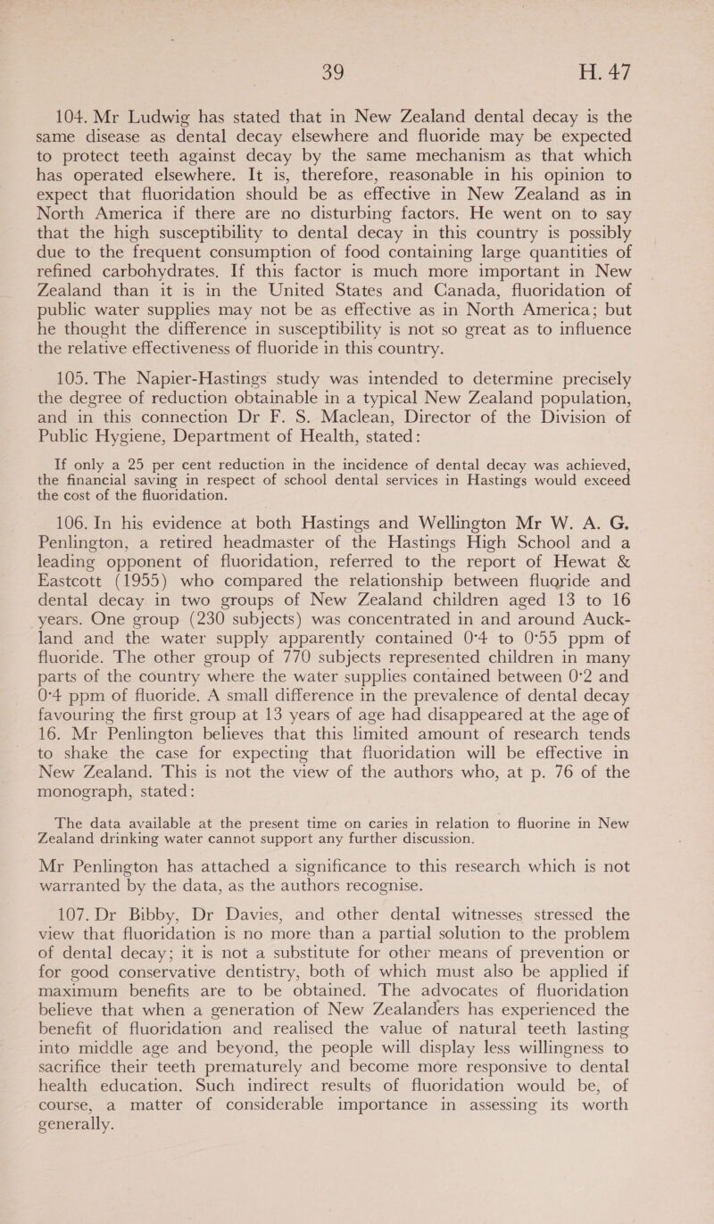 104. Mr Ludwig has stated that in New Zealand dental decay is the same disease as dental decay elsewhere and fluoride may be expected to protect teeth against decay by the same mechanism as that which has operated elsewhere. It is, therefore, reasonable in his opinion to expect that fluoridation should be as effective in New Zealand as in North America if there are no disturbing factors. He went on to say that the high susceptibility to dental decay in this country is possibly due to the frequent consumption of food containing large quantities of refined carbohydrates. If this factor is much more important in New Zealand than it is in the United States and Canada, fluoridation of public water supplies may not be as effective as in North America; but he thought the difference in susceptibility is not so great as to influence the relative effectiveness of fluoride in this country. 105. The Napier-Hastings study was intended to determine precisely the degree of reduction obtainable in a typical New Zealand population, and in this connection Dr F. 8. Maclean, Director of the Division of Public Hygiene, Department of Health, stated: If only a 25 per cent reduction in the incidence of dental decay was achieved, the financial saving in respect of school dental services in Hastings would exceed the cost of the fluoridation. 106. In his evidence at both Hastings and Wellington Mr W. A. G. Penlington, a retired headmaster of the Hastings High School and a leading opponent of fluoridation, referred to the report of Hewat &amp; Eastcott (1955) who compared the relationship between fluoride and dental decay in two groups of New Zealand children aged 13 to 16 years. One group (230 subjects) was concentrated in and around Auck- land and the water supply apparently contained 0°4 to 0°55 ppm of fluoride. The other group of 770 subjects represented children in many parts of the country where the water supplies contained between 0°2 and 0-4 ppm of fluoride. A small difference in the prevalence of dental decay favouring the first group at 13 years of age had disappeared at the age of 16. Mr Penlington believes that this limited amount of research tends to shake the case for expecting that fluoridation will be effective in New Zealand. This is not the view of the authors who, at p. 76 of the monograph, stated: The data available at the present time on caries in relation to fluorine in New Zealand drinking water cannot support any further discussion. Mr Penlington has attached a significance to this research which is not warranted by the data, as the authors recognise. 107. Dr Bibby, Dr Davies, and other dental witnesses stressed the view that fluoridation is no more than a partial solution to the problem of dental decay; it is not a substitute for other means of prevention or for good conservative dentistry, both of which must also be applied if maximum benefits are to be obtained. The advocates of fluoridation believe that when a generation of New Zealanders has experienced the benefit of fluoridation and realised the value of natural teeth lasting into middle age and beyond, the people will display less willingness to sacrifice their teeth prematurely and become more responsive to dental health education. Such indirect results of fluoridation would be, of - course, a matter of considerable importance in assessing its worth generally.