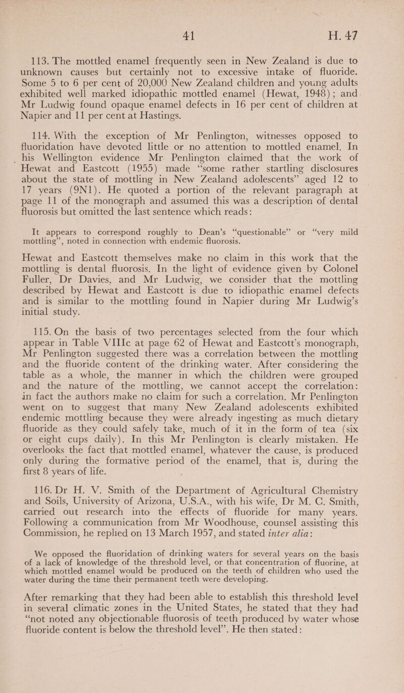 113. The mottled enamel frequently seen in New Zealand is due to unknown causes but certainly not to excessive intake of fluoride. Some 5 to 6 per cent of 20,000 New Zealand children and young adults exhibited well marked idiopathic mottled enamel (Hewat, 1948); and. Mr Ludwig found opaque enamel defects in 16 per cent of children at Napier and 11 per cent at Hastings. 114. With the exception of Mr Penlington, witnesses opposed to fluoridation have devoted little or no attention to mottled enamel. In _ his Wellington evidence Mr Penlington claimed that the work of Hewat and Eastcott (1955) made “some rather startling disclosures about the state of mottling in New Zealand adolescents” aged 12 to 17 years (9N1). He quoted a portion of the relevant paragraph at page 11 of the monograph and assumed this was a description of dental fluorosis but omitted the last sentence which reads: It appears to correspond roughly to Dean’s “questionable” or “very mild mottling’, noted in connection with endemic fluorosis. Hewat and Eastcott themselves make no claim in this work that the mottling is dental fluorosis. In the light of evidence given by Colonel Fuller, Dr Davies, and Mr Ludwig, we consider that the mottling described by Hewat and Eastcott is due to idiopathic enamel defects and is similar to the mottling found in Napier during Mr Ludwig’s initial study. 115. On the basis of two percentages selected from the four which appear in Table VIIIc at page 62 of Hewat and Eastcott’s monograph, Mr Penlington suggested there was a correlation between the mottling and the fluoride content of the drinking water. After considering the table as a whole, the manner in which the children were grouped and the nature of the mottling, we cannot accept the correlation: in fact the authors make no claim for such a correlation. Mr Penlington went on to suggest that many New Zealand adolescents exhibited endemic mottling because they were already ingesting as much dietary fluoride as they could safely take, much of it in the form of tea (six or eight cups daily). In this Mr Penlington is clearly mistaken. He overlooks the fact that mottled enamel, whatever the cause, is produced only during the formative period of the enamel, that is, during the first 8 years of life. 116.Dr H. V. Smith of the Department of Agricultural Chemistry and Soils, University of Arizona, U.S.A., with his wife, Dr M. C. Smith, carried out research into the effects of fluoride for many years. Following a communication from Mr Woodhouse, counsel assisting this Commission, he replied on 13 March 1957, and stated inter alia: We opposed the fluoridation of drinking waters for several years on the basis of a lack of knowledge of the threshold level, or that concentration of fluorine, at which mottled enamel would be produced on the teeth of children who used the water during the time their permanent teeth were developing. After remarking that they had been able to establish this threshold level in several climatic zones in the United States, he stated that they had “not noted any objectionable fluorosis of teeth produced by water whose fluoride content is below the threshold level”. He then stated:
