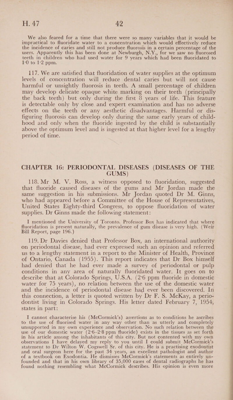 We also feared for a time that there were so many variables that it would be impractical to fluoridate water to a concentration which would effectively reduce the incidence of caries and still not produce fluorosis in a certain percentage of the users. Apparently this has been done at Newburgh, N.Y., for we saw no fluorosed teeth in children who had used water for 9 years which had been fluoridated to 1°O tol &lt;2 ppim; 117. We are satisfied that fluoridation of water supplies at the optimum levels of concentration will reduce dental caries but will not cause harmful or unsightly fluorosis in teeth. A small percentage of children may develop delicate opaque white marking on their teeth (principally the back teeth) but only during the first 8 years of life. This feature is detectable only by close and expert examination and has no adverse effects on the teeth or any aesthetic disadvantages. Harmful or dis- figuring fluorosis can develop only during the same early years of child- hood and only when the fluoride ingested by the child is substantially above the optimum level and is ingested at that higher level for a lengthy period of time. CHAPTER 16: PERIODONTAL DISEASES (DISEASES OF THE GUMS) 118. Mr M. V. Ross, a witness opposed to fluoridation, suggested that fluoride caused diseases of the gums and Mr Jordan made the same suggestion in his submissions. Mr Jordan quoted Dr M. Ginns, who had appeared before a Committee of the House of Representatives, United States Eighty-third Congress, to oppose fluoridation of water supplies. Dr Ginns made the following statement: I mentioned the University of Toronto. Professor Box has indicated that where fluoridation is present naturally, the prevalence of gum disease is very high. (Weir Bill Report, page 196.) 119. Dr Davies denied that Professor Box, an international authority on periodontal disease, had ever expressed such an opinion and referred us to a lengthy statement in a report to the Minister of Health, Province of Ontario, Canada (1955). This report indicates that Dr Box himself had denied that he had ever made a survey of periodontal or pulp conditions in any area of naturally fluoridated water. It goes on to describe that at Colorado Springs, U.S.A. (2°6 ppm fluoride in domestic water for 75 years), no relation between the use of the domestic water and the incidence of periodontal disease had ever been discovered. In this connection, a letter is quoted written by Dr F. S. McKay, a perio- dontist living in Colorado Springs. His letter dated February 7, 1954, states in part: I cannot characterise his (McCormick’s) assertions as to conditions he ascribes to the use of fluorised water in any way other than as utterly and completely unsupported in my own experience and observation. No such relation between the use of our domestic water (2°6—2°8 ppm fluoride) exists in the tissues as set forth in his article among the inhabitants of this city. But not contented with my own observations I have delayed my reply to you until I could submit McCormick’s statement to Dr Wilton W. Cogswell Sr. of this city. He is a practising exodontist and oral surgeon here for the past 34 years, an excellent pathologist and author of a textbook on Exodontia. He dismisses McCormick’s statements as entirely un- founded and that in his own library of 35,000 cases of dental radiographs he has found nothing resembling what McCormick describes. His opinion is even more 