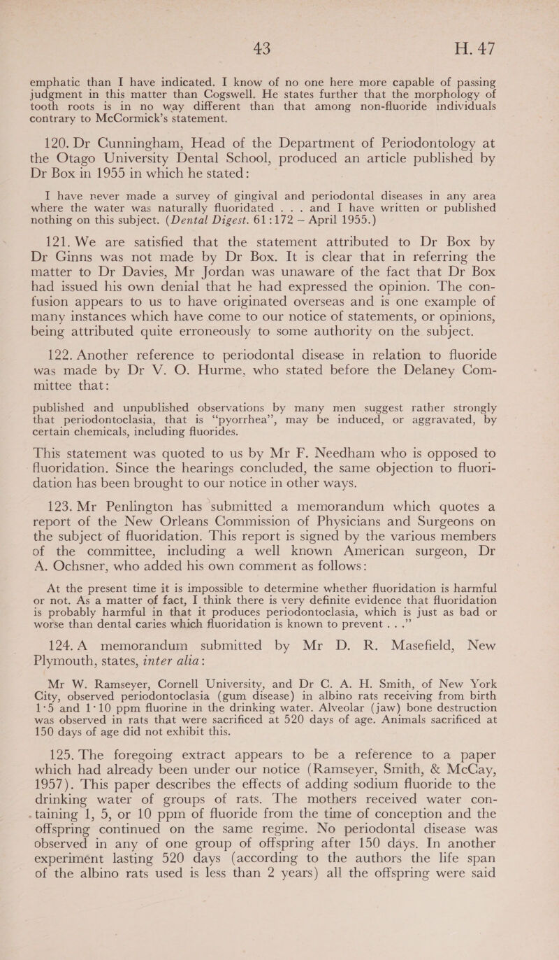 a3 Hay emphatic than I have indicated. I know of no one here more capable of passing judgment in this matter than Cogswell. He states further that the morphology of tooth roots is in no way different than that among non-fluoride individuals contrary to McCormick’s statement. 120. Dr Cunningham, Head of the Department of Periodontology at the Otago University Dental School, produced an article published by Dr Box in 1955 in which he stated: I have never made a survey of gingival and periodontal diseases in any area where the water was naturally fluoridated . .. and I have written or published nothing on this subject. (Dental Digest. 61:172 — April 1955.) 121. We are satisfied that the statement attributed to Dr Box by Dr Ginns was not made by Dr Box. It is clear that in referring the matter to Dr Davies, Mr Jordan was unaware of the fact that Dr Box had issued his own denial that he had expressed the opinion. The con- fusion appears to us to have originated overseas and is one example of many instances which have come to our notice of statements, or opinions, being attributed quite erroneously to some authority on the subject. 122. Another reference to periodontal disease in relation to fluoride was made by Dr V. O. Hurme, who stated before the Delaney Com- mittee that: published and unpublished observations by many men suggest rather strongly that periodontoclasia, that is “‘pyorrhea’, may be induced, or aggravated, by certain chemicals, including fluorides. This statement was quoted to us by Mr F. Needham who is opposed to fluoridation. Since the hearings concluded, the same objection to fluori- dation has been brought to our notice in other ways. 123. Mr Penlington has submitted a memorandum which quotes a report of the New Orleans Commission of Physicians and Surgeons on the subject of fluoridation. This report is signed by the various members of the committee, including a well known American surgeon, Dr A. Ochsner, who added his own comment as follows: At the present time it is impossible to determine whether fluoridation is harmful or not. As a matter of fact, I think there is very definite evidence that fluoridation is probably harmful in that it produces periodontoclasia, which is just as bad or worse than dental caries which fluoridation is known to prevent...” 124,A memorandum submitted by Mr D. R. Masefield, New Plymouth, states, inter alia: Mr W. Ramseyer, Cornell University, and Dr C. A. H. Smith, of New York City, observed periodontoclasia (gum disease) in albino rats receiving from birth 1:5 and 1:10 ppm fluorine in the drinking water. Alveolar (jaw) bone destruction was observed in rats that were sacrificed at 520 days of age. Animals sacrificed at 150 days of age did not exhibit this. 125. The foregoing extract appears to be a reference to a paper which had already been under our notice (Ramseyer, Smith, &amp; McCay, 1957). This paper describes the effects of adding sodium fluoride to the drinking water of groups of rats. The mothers received water con- .taining 1, 5, or 10 ppm of fluoride from the time of conception and the offspring continued on the same regime. No periodontal disease was observed in any of one group of offspring after 150 days. In another experimént lasting 520 days (according to the authors the life span