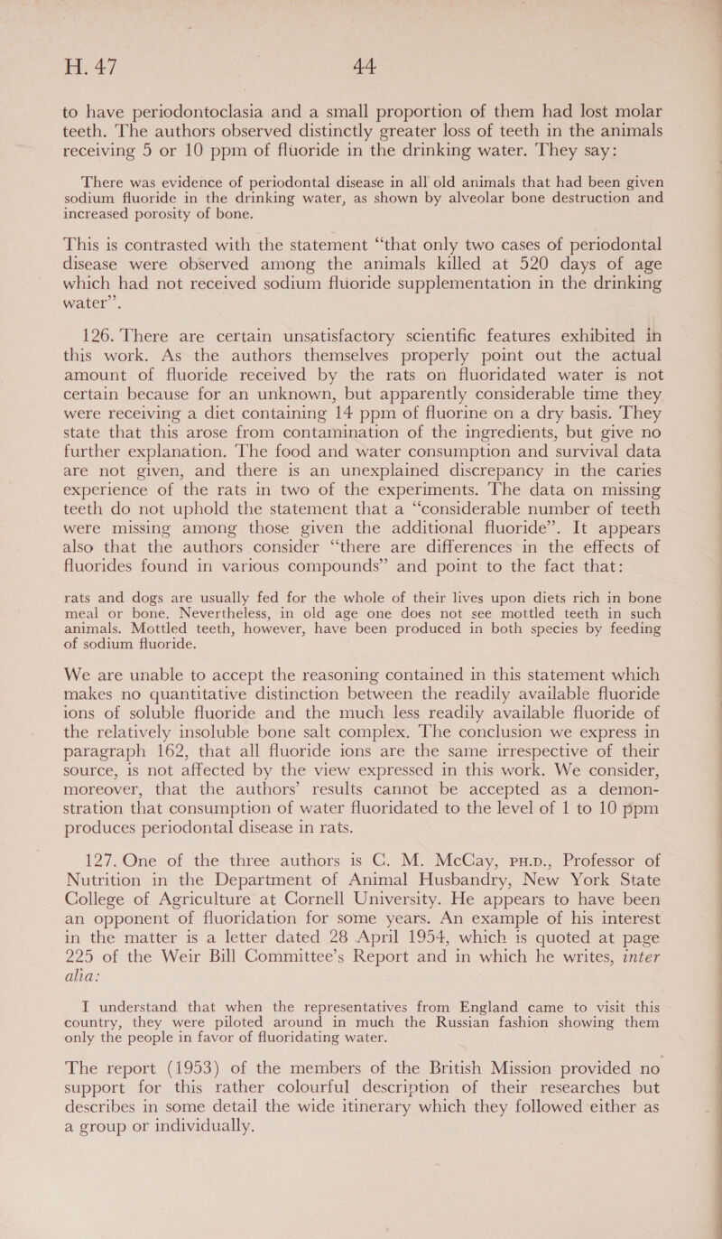 to have periodontoclasia and a small proportion of them had lost molar teeth. The authors observed distinctly greater loss of teeth in the animals receiving 5 or 10 ppm of fluoride in the drinking water. ‘They say: There was evidence of periodontal disease in all old animals that had been given sodium fluoride in the drinking water, as shown by alveolar bone destruction and increased porosity of bone. This is contrasted with the statement “that only two cases of periodontal disease were observed among the animals killed at 520 days of age which had not received sodium fluoride supplementation in the drinking water’. 126. There are certain unsatisfactory scientific features exhibited in this work. As the authors themselves properly point out the actual amount of fluoride received by the rats on fluoridated water is not certain because for an unknown, but apparently considerable time they were receiving a diet containing 14 ppm of fluorine on a dry basis. They state that this arose from contamination of the ingredients, but give no further explanation. ‘The food and water consumption and survival data are not given, and there is an unexplained discrepancy in the caries experience of the rats in two of the experiments. The data on missing teeth do not uphold the statement that a “considerable number of teeth were missing among those given the additional fluoride”. It appears also that the authors consider “there are differences in the effects of fluorides found in various compounds” and point. to the fact that: rats and dogs are usually fed for the whole of their lives upon diets rich in bone meal or bone. Nevertheless, in old age one does not see mottled teeth in such animals. Mottled teeth, however, have been produced in both species by feeding of sodium fluoride. We are unable to accept the reasoning contained in this statement which makes no quantitative distinction between the readily available fluoride ions of soluble fluoride and the much less readily available fluoride of the relatively insoluble bone salt complex. The conclusion we express in paragraph 162, that all fluoride ions are the same irrespective of their source, is not affected by the view expressed in this work. We consider, moreover, that the authors’ results cannot be accepted as a demon- stration that consumption of water fluoridated to the level of 1 to 10 ppm produces periodontal disease in rats. 127. One of the three authors is C. M. McCay, pu.p., Professor of Nutrition in the Department of Animal Husbandry, New York State College of Agriculture at Cornell University. He appears to have been an opponent of fluoridation for some years. An example of his interest in the matter is a letter dated 28 April 1954, which is quoted at page 225 of the Weir Bill Gommittee’s Report and in which he writes, inter alia: I understand that when the representatives from England came to visit this country, they were piloted around in much the Russian fashion showing them only the people in favor of fluoridating water. The report (1953) of the members of the British Mission provided no support for this rather colourful description of their researches but describes in some detail the wide itinerary which they followed either as a group or individually. i i De a a