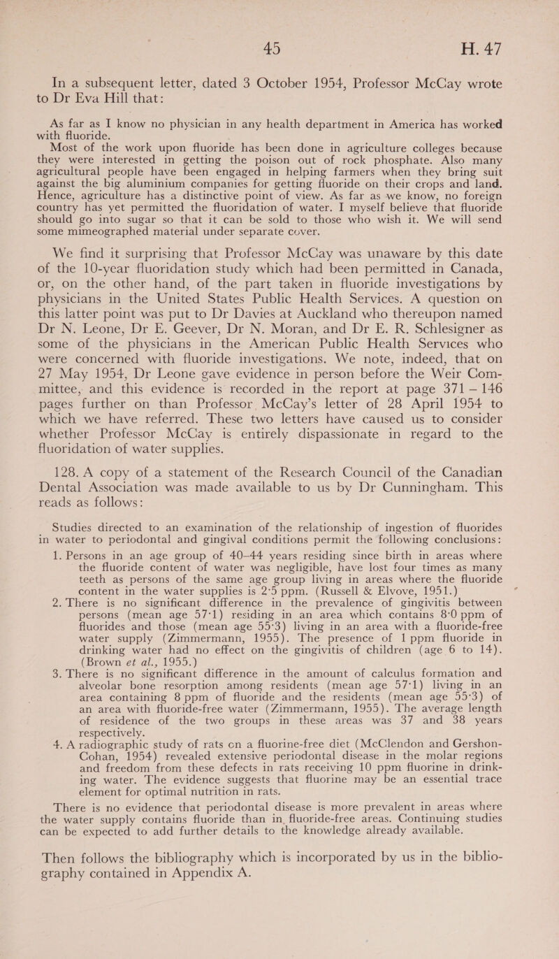 In a subsequent letter, dated 3 October 1954, Professor McCay wrote to Dr Eva Hill that: As far as I know no physician in any health department in America has worked with fluoride. Most of the work upon fluoride has been done in agriculture colleges because they were interested in getting the poison out of rock phosphate. Also many agricultural people have been engaged in helping farmers when they bring suit against the big aluminium companies for getting fluoride on their crops and land. Hence, agriculture has a distinctive point of view. As far as we know, no foreign country has yet permitted the fluoridation of water. I myself believe that fluoride should go into sugar so that it can be sold to those who wish it. We will send some mimeographed material under separate cover. We find it surprising that Professor McCay was unaware by this date of the 10-year fluoridation study which had been permitted in Canada, or, on the other hand, of the part taken in fluoride investigations by physicians in the United States Public Health Services. A question on this latter point was put to Dr Davies at Auckland who thereupon named Dr N. Leone, Dr E. Geever, Dr N. Moran, and Dr E. R. Schlesigner as some of the physicians in the American Public Health Services who were concerned with fluoride investigations. We note, indeed, that on 27 May 1954, Dr Leone gave evidence in person before the Weir Com- mittee, and this evidence is recorded in the report at page 371 — 146 pages further on than Professor, McCay’s letter of 28 April 1954 to which we have referred. These two letters have caused us to consider whether Professor McCay is entirely dispassionate in regard to the fluoridation of water supplies. 128. A copy of a statement of the Research Council of the Canadian Dental Association was made available to us by Dr Cunningham. This reads as follows: Studies directed to an examination of the relationship of ingestion of fluorides in water to periodontal and gingival conditions permit the following conclusions: 1. Persons in an age group of 40-44 years residing since birth in areas where the fluoride content of water was negligible, have lost four times as many teeth as persons of the same age group living in areas where the fluoride content in the water supplies is 2°5 ppm. (Russell &amp; Elvove, 1951.) 2. There is no significant difference in the prevalence of gingivitis between persons (mean age 57:1) residing in an area which contains 8:0 ppm of fluorides and those (mean age 55°3) living in an area with a fluoride-free water supply (Zimmermann, 1955). The presence of 1 ppm fluoride in drinking water had no effect on the gingivitis of children (age 6 to 14). (Brown et al., 1955.) 3. There is no significant difference in the amount of calculus formation and alveolar bone resorption among residents (mean age 57:1) living in an area containing 8 ppm of fluoride and the residents (mean age 55°3) of an area with fluoride-free water (Zimmermann, 1955). The average length of residence of the two groups in these areas was 37 and 38 years respectively. 4. A radiographic study of rats on a fluorine-free diet (McClendon and Gershon- Cohan, 1954) revealed extensive periodontal disease in the molar regions and freedom from these defects in rats receiving 10 ppm fluorine in drink- ing water. The evidence suggests that fluorine may be an essential trace element for optimal nutrition in rats. There is no evidence that periodontal disease is more prevalent in areas where the water supply contains fluoride than in, fluoride-free areas. Continuing studies can be expected to add further details to the knowledge already available. Then follows the bibliography which is incorporated by us in the biblio- graphy contained in Appendix A.