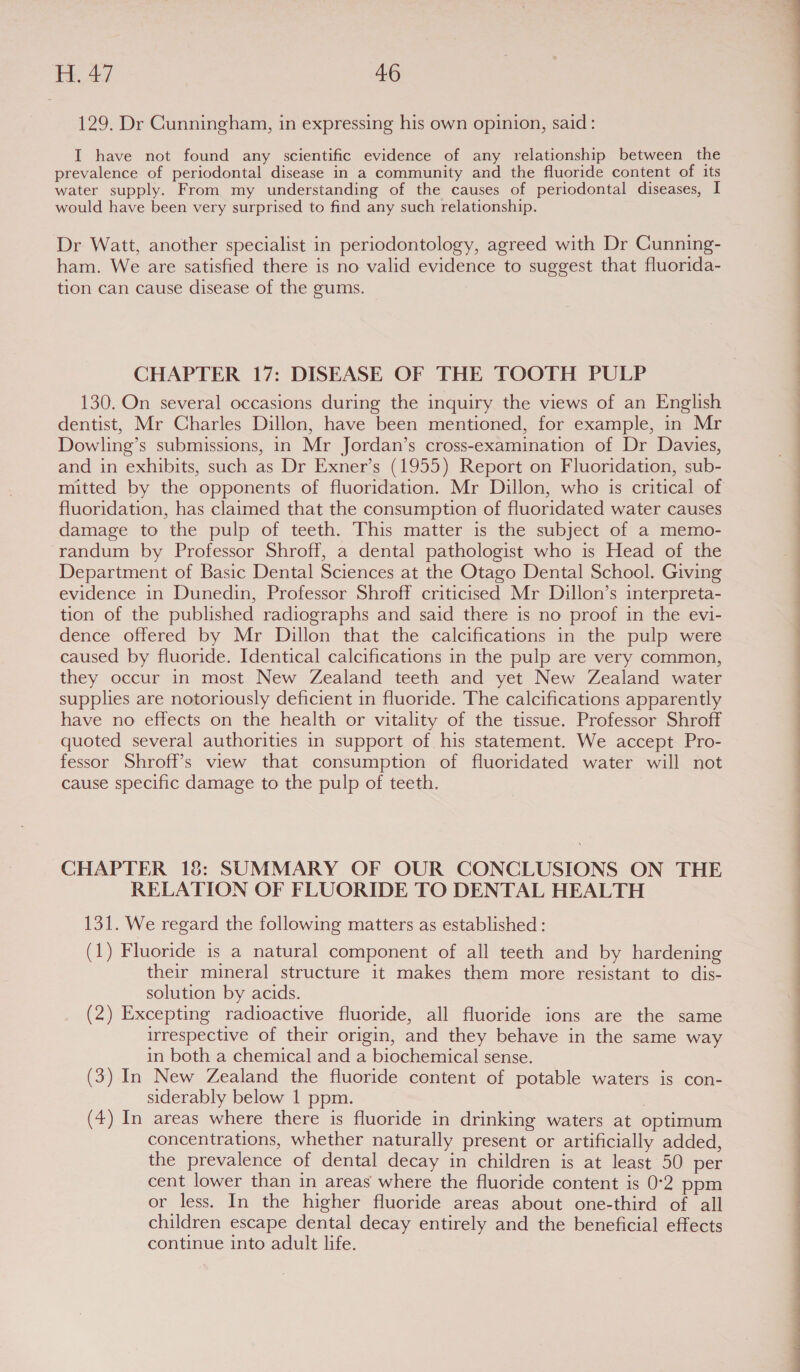 129. Dr Cunningham, in expressing his own opinion, said: I have not found any scientific evidence of any relationship between the prevalence of periodontal disease in a community and the fluoride content of its water supply. From my understanding of the causes of periodontal diseases, I would have been very surprised to find any such relationship. Dr Watt, another specialist in periodontology, agreed with Dr Cunning- ham. We are satisfied there is no valid evidence to suggest that fluorida- tion can cause disease of the gums. CHAPTER 17: DISEASE OF THE TOOTH PULP 130. On several occasions during the inquiry the views of an English dentist, Mr Charles Dillon, have been mentioned, for example, in Mr Dowling’s submissions, in Mr Jordan’s cross-examination of Dr Davies, and in exhibits, such as Dr Exner’s (1955) Report on Fluoridation, sub- mitted by the opponents of fluoridation. Mr Dillon, who is critical of fluoridation, has claimed that the consumption of fluoridated water causes damage to the pulp of teeth. This matter is the subject of a memo- randum by Professor Shroff, a dental pathologist who is Head of the Department of Basic Dental Sciences at the Otago Dental School. Giving evidence in Dunedin, Professor Shroff criticised Mr Dillon’s interpreta- tion of the published radiographs and said there is no proof in the evi- dence offered by Mr Dillon that the calcifications in the pulp were caused by fluoride. Identical calcifications in the pulp are very common, they occur in most New Zealand teeth and yet New Zealand water supplies are notoriously deficient in fluoride. The calcifications apparently have no effects on the health or vitality of the tissue. Professor Shroff quoted several authorities in support of his statement. We accept Pro- fessor Shroff’s view that consumption of fluoridated water will not cause specific damage to the pulp of teeth. CHAPTER 18: SUMMARY OF OUR CONCLUSIONS ON THE RELATION OF FLUORIDE TO DENTAL HEALTH 131. We regard the following matters as established : (1) Fluoride is a natural component of all teeth and by hardening their mineral structure it makes them more resistant to dis- solution by acids. (2) Excepting radioactive fluoride, all fluoride ions are the same irrespective of their origin, and they behave in the same way in both a chemical and a biochemical sense. (3) In New Zealand the fluoride content of potable waters is con- siderably below | ppm. | (4) In areas where there is fluoride in drinking waters at optimum concentrations, whether naturally present or artificially added, the prevalence of dental decay in children is at least 50 per cent lower than in areas where the fluoride content is 0°2 ppm or less. In the higher fluoride areas about one-third of all children escape dental decay entirely and the beneficial effects continue into adult life.  
