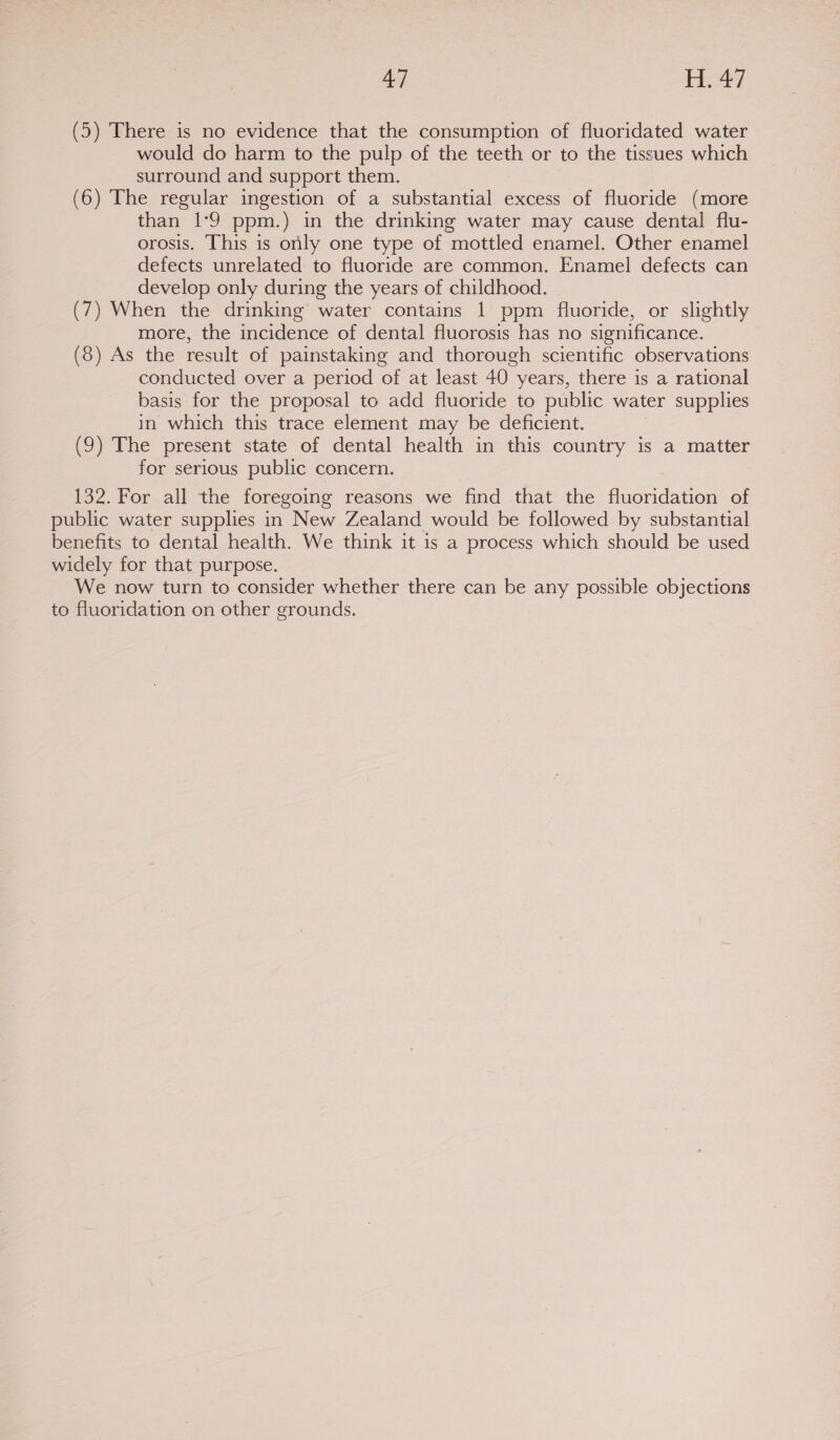 (5) There is no evidence that the consumption of fluoridated water would do harm to the pulp of the teeth or to the tissues which surround and support them. (6) The regular ingestion of a substantial excess of fluoride (more than 1°9 ppm.) in the drinking water may cause dental flu- orosis. This is only one type of mottled enamel. Other enamel defects unrelated to fluoride are common. Enamel defects can develop only during the years of childhood. (7) When the drinking water contains 1 ppm fluoride, or slightly more, the incidence of dental fluorosis has no significance. (8) As the result of painstaking and thorough scientific observations conducted over a period of at least 40 years, there is a rational basis for the proposal to add fluoride to public water supplies in which this trace element may be deficient. (9) The present state of dental health in this country is a matter for serious public concern. 132. For all the foregoing reasons we find that the fluoridation of public water supplies in New Zealand would be followed by substantial benefits to dental health. We think it is a process which should be used widely for that purpose. We now turn to consider whether there can be any possible objections to fluoridation on other grounds.