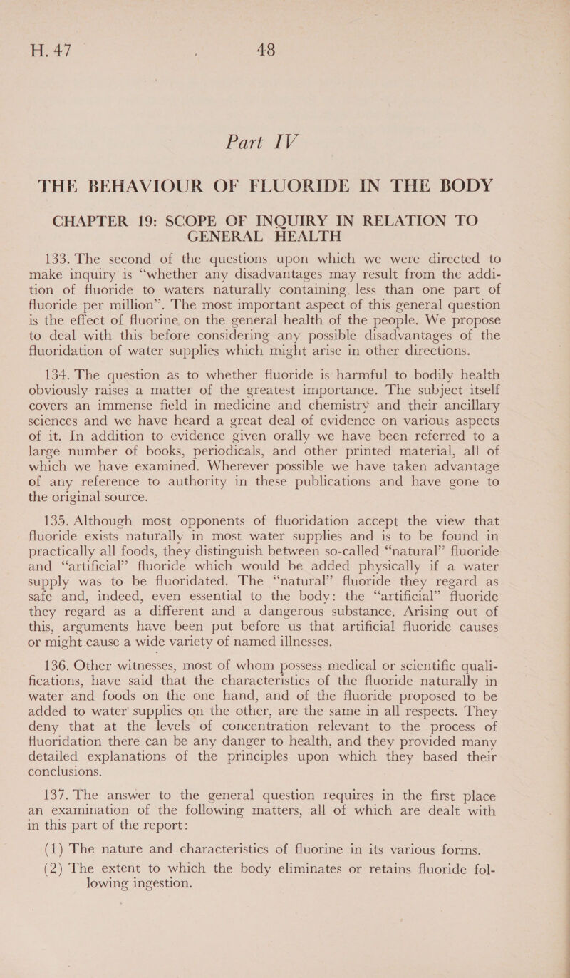Part IV THE BEHAVIOUR OF FLUORIDE IN THE BODY CHAPTER 19: SCOPE OF INQUIRY IN RELATION TO GENERAL HEALTH 133. The second of the questions upon which we were directed to make inquiry is “whether any disadvantages may result from the addi- tion of fluoride to waters naturally containing. less than one part of fluoride per million”. The most important aspect of this general question is the effect of fluorine on the general health of the people. We propose to deal with this before considering any possible disadvantages of the fluoridation of water supphes which might arise in other directions. 134. The question as to whether fluoride is harmful to bodily health obviously raises a matter of the greatest importance. The subject itself covers an immense field in medicine and chemistry and their ancillary sciences and we have heard a great deal of evidence on various aspects of it. In addition to evidence given orally we have been referred to a large number of books, periodicals, and other printed material, all of which we have examined. Wherever possible we have taken advantage of any reference to authority in these publications and have gone to the original source. 135. Although most opponents of fluoridation accept the view that fluoride exists naturally in most water supplies and is to be found in practically all foods, they distinguish between so-called “natural’’ fluoride and “artificial’? fluoride which would be added physically if a water supply was to be fluoridated. The “natural” fluoride they regard as safe and, indeed, even essential to the body: the “artificial” fluoride they regard as a different and a dangerous substance. Arising out of this, arguments have been put before us that artificial fluoride causes or might cause a wide variety of named illnesses. 136. Other witnesses, most of whom possess medical or scientific quali- fications, have said that the characteristics of the fluoride naturally in water and foods on the one hand, and of the fluoride proposed to be added to water’ supplies on the other, are the same in all respects. They deny that at the levels of concentration relevant to the process of fluoridation there can be any danger to health, and they provided many detailed explanations of the principles upon which they based their conclusions, 137. The answer to the general question requires in the first place an examination of the following matters, all of which are dealt with in this part of the report: (1) The nature and characteristics of fluorine in its various forms. (2) The extent to which the body eliminates or retains fluoride fol- lowing ingestion.
