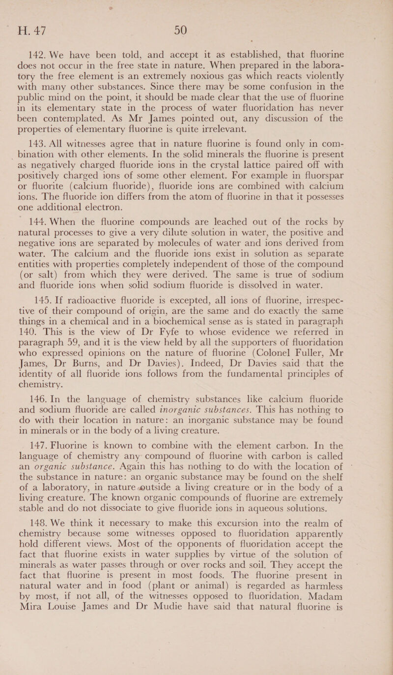 142. We have been told, and accept it as established, that fluorine does not occur in the free state in nature. When prepared in the labora- tory the free element is an extremely noxious gas which reacts violently with many other substances. Since there may be some confusion in the public mind on the point, it should be made clear that the use of fluorine in its elementary state in the process of water fluoridation has never been contemplated. As Mr James pointed out, any discussion of the properties of elementary fluorine is quite irrelevant. 143. All witnesses agree that in nature fluorine is found only in com- _ bination with other elements. In the solid minerals the fluorine is present as negatively charged fluoride ions in the crystal lattice paired off with positively charged ions of some other element. For example in fluorspar or fluorite (calcium fluoride), fluoride ions are combined with calcium ions. The fluoride ion differs from the atom of fluorine in that it possesses one additional electron. 144. When the fluorine compounds are leached out of the rocks by natural processes to give a very dilute solution in water, the positive and negative ions are separated by molecules of water and ions derived from water. The calcium and the fluoride ions exist in solution as separate entities with properties completely independent of those of the compound (or salt) from which they were derived. The same is true of sodium and fluoride ions when solid sodium fluoride is dissolved in water. 145. If radioactive fluoride is excepted, all ions of fluorine, irrespec- tive of their compound of origin, are the same and do exactly the same — things in a chemical and in a biochemical sense as is stated in paragraph 140. This is the view of Dr Fyfe to whose evidence we referred in paragraph 59, and it is the view held by all the supporters of fluoridation who expressed opinions on the nature of fluorine (Colonel Fuller, Mr James, Dr Burns, and Dr Davies). Indeed, Dr Davies said that the identity of all fluoride ions follows from the fundamental principles of chemistry. 146. In the language of chemistry substances like calcium fluoride and sodium fluoride are called inorganic substances. This has nothing to do with their location in nature: an inorganic substance may be found in minerals or in the body of a living creature. 147. Fluorine is known to combine with the element carbon. In the language of chemistry any compound of fluorine with carbon is called an organic substance. Again this has nothing to do with the location of the substance in nature: an organic substance may be found on the shelf of a laboratory, in nature-outside a living creature or in the body of a living creature. The known organic compounds of fluorine are extremely stable and do not dissociate to give fluoride ions in aqueous solutions. 148. We think it necessary to make this excursion into the realm of chemistry because some witnesses opposed to fluoridation apparently hold different views. Most of the opponents of fluoridation accept the fact that fluorine exists in water supplies by virtue of the solution of minerals as water passes through or over rocks and soil. They accept the fact that fluorine is present in most foods. The fluorine present in natural water and in food (plant or animal) is regarded as harmless by most, if not all, of the witnesses opposed to fluoridation. Madam Mira Louise James and Dr Mudie have said that natural fluorine is