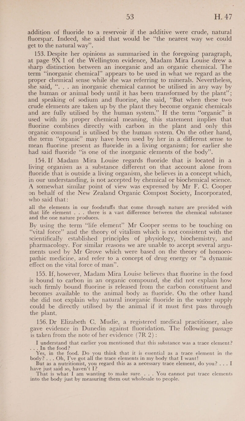 addition of fluoride to a reservoir if the additive were crude, natural Auorspar. Indeed, she said that would be “the nearest way we could get to the natural way”. 153. Despite her opinions as summarised in the foregoing paragraph, at page 9X 1 of the Wellington evidence, Madam Mira Louise drew a sharp distinction between an inorganic and an organic chemical. The term “inorganic chemical” appears to be used in what we regard as the proper chemical sense while she was referring to minerals. Nevertheless, she said, “. . . an inorganic chemical cannot be utilised in any way by the human or animal body until it has been transformed by the plant’; and speaking of sodium and fluorine, she said, “But when these two crude elements are taken up by the plant they become organic chemicals and are fully utilised by the human system.” If the term “organic” is used with its proper chemical meaning, this statement implies that fluorine combines directly with carbon in the plant and only this organic compound is utilised by the human system. On the other hand, the term “organic” may have been used by her in a different sense to mean fluorine present as fluoride in a living organism; for earlier she had said fluoride “is one of the inorganic elements of the body”. 154. If Madam Mira Louise regards fluoride that is located in a living organism as a substance different on that account alone from fluoride that is outside a living organism, she believes in a concept which, in our understanding, is not accepted by chemical or biochemical science. A somewhat similar point of view was expressed by Mr F. C. Cooper on behalf of the New Zealand Organic Compost Society, Incorporated, who said that: all the elements in our foodstuffs that come through nature are provided with that life element . . . there is a vast difference between the chemical substance and the one nature produces. By using the term “life element” Mr Cooper seems to be touching on “vital force’ and the theory of vitalism which is not consistent with the scientifically established principles of physiology, biochemistry, and pharmacology. For similar reasons we are unable to accept several argu- ments used by Mr Grove which were based on the theory of homoeo- pathic medicine, and refer to a concept of drug energy or “a dynamic effect on the vital force of man”. 155. If, however, Madam Mira Louise believes that fluorine in the food is bound to carbon in an organic compound, she did not explain how such firmly bound fluorine is released from the carbon constituent and becomes available to the animal body as fluoride. On the other hand she did not explain why natural inorganic fluoride in the water supply could be directly utilised by the animal if it must first pass through the plant. 156. Dr Elizabeth C. Mudie, a registered medical practitioner, also gave evidence in Dunedin against fluoridation. The following passage is taken from the note of her evidence (7R 2) : I understand that earlier you mentioned that this substance was a trace element? .In the food? “Yes, in the food. Do you think that it is essential as a trace element in the body? ... Oh, I’ve got all the trace elements in my body that I want! But as a nutritionist, you regard this as a necessary trace element, do you?... I have just said so, haven’t I? That is what I am wanting to make sure. . . . You cannot put trace elements into the body just by measuring them out wholesale to people.