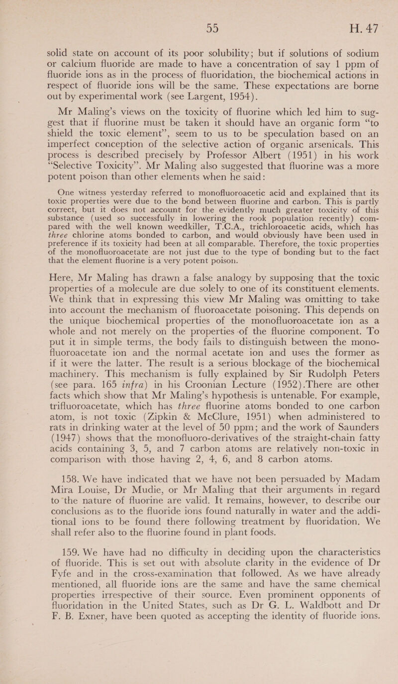 solid state on account of its poor solubility; but if solutions of sodium or calcium fluoride are made to have a concentration of say 1 ppm of fluoride ions as in the process of fluoridation, the biochemical actions in respect of fluoride ions will be the same. These expectations are borne out by experimental work (see Largent, 1954). Mr Maling’s views on the toxicity of fluorine which led him to sug- gest that if fluorine must be taken it should have an organic form “to shield the toxic element’, seem to us to be speculation based on an imperfect conception of the selective action of organic arsenicals. This process is described precisely by Professor Albert (1951) in his work “Selective Toxicity’. Mr Maling also suggested that fluorine was a more potent poison than other elements when he said: One witness yesterday referred to monofluoroacetic acid and explained that its toxic properties were due to the bond between fluorine and carbon. This is partly correct, but it does not account for the evidently much greater toxicity of this substance (used so successfully in lowering the rook population recently) com- pared with the well known weedkiller, T.C.A., trichloroacetic acids, which has three chlorine atoms bonded to carbon, and would obviously have been used in preference if its toxicity had been at all comparable. Therefore, the toxic properties of the monofluoroacetate are not just due to the type of bonding but to the fact that the element fluorine is a very potent poison. Here, Mr Maling has drawn a false analogy by supposing that the toxic properties of a molecule are due solely to one of its constituent elements. We think that in expressing this view Mr Maling was omitting to take into account the mechanism of fluoroacetate poisoning. This depends on the unique biochemical properties of the monofluoroacetate ion as a whole and not merely on the properties -of the fluorine component. To put it in simple terms, the body fails to distinguish between the mono- fluoroacetate ion and the normal acetate ion and uses the former as if it were the latter. The result is a serious blockage of the biochemical machinery. This mechanism is fully explained by Sir Rudolph Peters (see- para. 165-injra) m- his Groomian Lecture (1952):There are other facts which show that Mr Maling’s hypothesis is untenable. For example, trifluoroacetate, which has three fluorine atoms bonded to one carbon atom, is not toxic (Zipkin &amp; McClure, 1951) when administered to rats in drinking water at the level of 50 ppm; and the work of Saunders (1947) shows that the monofluoro-derivatives of the straight-chain fatty acids containing 3, 5, and 7 carbon atoms are relatively non-toxic in comparison with those having 2, 4, 6, and 8 carbon atoms. 158. We have indicated that we have not been persuaded by Madam Mira Louise, Dr Mudie, or Mr Maling that their arguments in regard to the nature of fluorine are valid. It remains, however, to describe our conclusions as to the fluoride ions found naturally in water and the addi- tional ions to be found there following treatment by fluoridation. We shall refer also to the fluorine found in plant foods. 159. We have had no difficulty in deciding upon the characteristics of fluoride. This is set out with absolute clarity in the evidence of Dr Fyfe and in the cross-examination that followed. As we have already mentioned, all fluoride ions are the same and have the same chemical properties irrespective of their source. Even prominent opponents of fluoridation in the United States, such as Dr G. L. Waldbott and Dr F. B. Exner, have been quoted as accepting the identity of fluoride ions.
