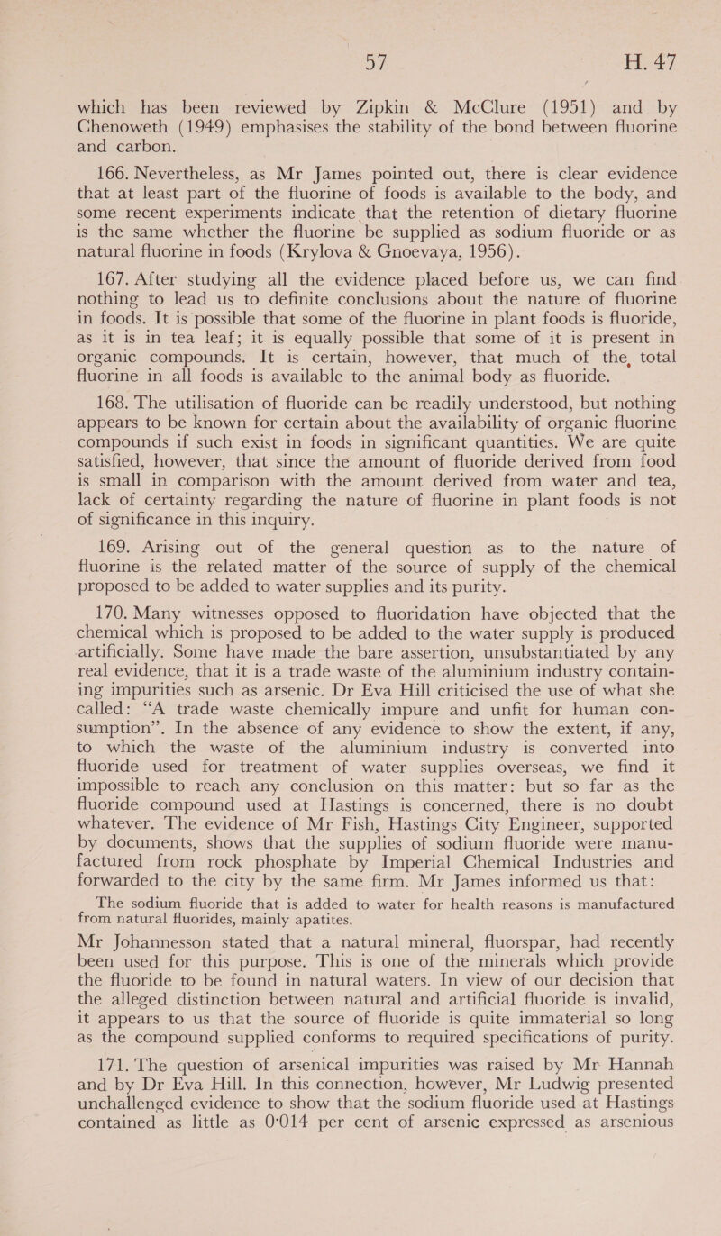 ay Saat which has been reviewed by Zipkin &amp; McClure (1951) and by Chenoweth (1949) emphasises the stability of the bond between fluorine and carbon. 166. Nevertheless, as Mr James pointed out, there is clear evidence that at least part of the fluorine of foods is available to the body, and some recent experiments indicate that the retention of dietary fluorine is the same whether the fluorine be supplied as sodium fluoride or as natural fluorine in foods (Krylova &amp; Gnoevaya, 1956). 167. After studying all the evidence placed before us, we can find. nothing to lead us to definite conclusions about the nature of fluorine in foods. It is possible that some of the fluorine in plant foods is fluoride, as it is in tea leaf; it 1s equally possible that some of it is present in organic compounds. It is certain, however, that much of the, total fluorine in all foods is available to the animal body as fluoride. 168. The utilisation of fluoride can be readily understood, but nothing appears to be known for certain about the availability of organic fluorine compounds if such exist in foods in significant quantities. We are quite satisfied, however, that since the amount of fluoride derived from food is small in comparison with the amount derived from water and tea, lack of certainty regarding the nature of fluorine in plant foods is not of significance in this inquiry. 169. Arising out of the general question as to the nature of fluorine is the related matter of the source of supply of the chemical proposed to be added to water supplies and its purity. 170. Many witnesses opposed to fluoridation have objected that the chemical which is proposed to be added to the water supply is produced artificially. Some have made the bare assertion, unsubstantiated by any real evidence, that it is a trade waste of the aluminium industry contain- ing impurities such as arsenic. Dr Eva Hill criticised the use of what she called: “A trade waste chemically impure and unfit for human con- sumption”. In the absence of any evidence to show the extent, if any, to which the waste of the aluminium industry is converted into fluoride used for treatment of water supplies overseas, we find it impossible to reach any conclusion on this matter: but so far as the fluoride compound used at Hastings is concerned, there is no doubt whatever. The evidence of Mr Fish, Hastings City Engineer, supported by documents, shows that the supplies of sodium fluoride were manu- factured from rock phosphate by Imperial Chemical Industries and forwarded to the city by the same firm. Mr James informed us that: The sodium fluoride that is added to water for health reasons is manufactured from natural fluorides, mainly apatites. Mr Johannesson stated that a natural mineral, fluorspar, had recently been used for this purpose. This is one of the minerals which provide the fluoride to be found in natural waters. In view of our decision that the alleged distinction between natural and artificial fluoride is invalid, it appears to us that the source of fluoride is quite immaterial so long as the compound supplied conforms to required specifications of purity. 171. The question of arsenical impurities was raised by Mr Hannah and by Dr Eva Hill. In this connection, however, Mr Ludwig presented unchallenged evidence to show that the sodium fluoride used at Hastings contained as little as 0-014 per cent of arsenic expressed as arsenious