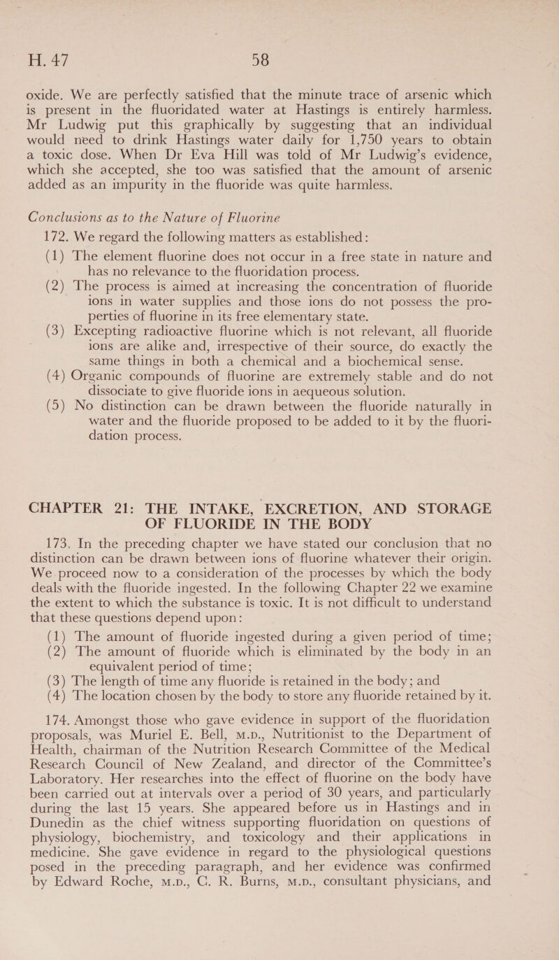 oxide. We are perfectly satisfied that the minute trace of arsenic which is present in the fluoridated water at Hastings is entirely harmless. Mr Ludwig put this graphically by suggesting that an individual would need to drink Hastings water daily for 1,750 years to obtain a toxic dose. When Dr Eva Hill was told of Mr Ludwig’s evidence, which she accepted, she too was satisfied that the amount of arsenic added as an impurity in the fluoride was quite harmless. Conclusions as to the Nature of Fluorine 172. We regard the following matters as established: (1) The element fluorine does not occur in a free state in nature and has no relevance to the fluoridation process. (2) The process is aimed at increasing the concentration of fluoride ions in water supplies and those ions do not possess the pro- perties of fluorine in its free elementary state. (3) Excepting radioactive fluorine which is not relevant, all fluoride ions are alike and, irrespective of their source, do exactly the same things in both a chemical and a biochemical sense. (4) Organic compounds of fluorine are extremely stable and do not dissociate to give fluoride ions in aequeous solution. (5) No distinction can be drawn between the fluoride naturally in water and the fluoride proposed to be added to it by the fluori- dation process. CHAPTER 21: THE INTAKE, EXCRETION, AND STORAGE OF FLUORIDE IN THE BODY 173, In the preceding chapter we have stated our conclusion that no distinction can be drawn between ions of fluorine whatever their origin. We proceed now to a consideration of the processes by which the body deals with the fluoride ingested. In the following Chapter 22 we examine the extent to which the substance is toxic. It is not difficult to understand that these questions depend upon: (1) The amount of fluoride ingested during a given period of time; (2) The amount of fluoride which is eliminated by the body in an equivalent period of time; (3) The length of time any fluoride is retained in the body; and (4) ‘The location chosen by the body to store any fluoride retained by it. 174. Amongst those who gave evidence in support of the fluoridation proposals, was Muriel E. Bell, m.p., Nutritionist to the Department of Health, chairman of the Nutrition Research Committee of the Medical Research Council of New Zealand, and director of the Committee’s Laboratory. Her researches into the effect of fluorine on the body have been carried out at intervals over a period of 30 years, and particularly during the last 15 years. She appeared before us in Hastings and in Dunedin as the chief witness supporting fluoridation on questions of physiology, biochemistry, and toxicology and their applications in medicine. She gave evidence in regard to the physiological questions posed in the preceding paragraph, and her evidence was confirmed by Edward Roche, m.p., C. R. Burns, m.p., consultant physicians, and