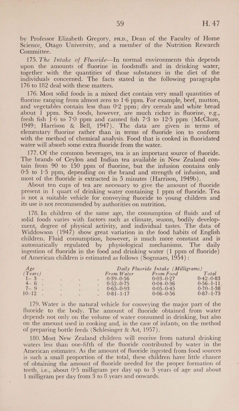 by Professor Elizabeth Gregory, pu.p., Dean of the Faculty of Home Science, Otago University, and a member’ of the Nutrition Research Committee. 175. The Intake of Fluoride—In normal environments this depends upon the amounts of fluorine in foodstuffs and in drinking water, together with the quantities of those substances in the diet of the individuals concerned. The facts stated in the following paragraphs 176 to 182 deal with these matters. 176. Most solid foods in a mixed diet contain very small quantities of fluorine ranging from almost zero to 1:6 ppm. For example, beef, mutton, and vegetables contain less than 0°2 ppm; dry cereals and white bread about 1 ppm. Sea foods, however, are much richer in fluorine, e.g., fresh fish 1:6 to 7°0 ppm and canned fish 7°3 to 12°5 ppm (McClure, 1949; Harrison &amp; Bell, 1947). The data are given in terms of elementary fluorine rather than in terms of fluoride ion to conform with the method of chemical analysis. Food that is cooked in fluoridated water will absorb some extra fluoride from the water. 177, Of the common beverages, tea is an important source of fluoride. The brands of Ceylon and Indian tea available in New Zealand con- ~ tain from 90 to 150 ppm of fluorine, but the infusion contains only 0-5 to 1:5 ppm, depending on the brand and strength of infusion, and most of the fluoride is extracted in 5 minutes (Harrison, 1949b). About ten cups of tea are necessary to give the amount of fluoride present in 1 quart of drinking water containing 1 ppm of fluoride. Tea is not a suitable vehicle for conveying fluoride to young children and its use is not recommended by authorities on nutrition. 178. In children of the same age, the consumption of fluids and of solid foods varies with factors such as climate, season, bodily develop- ment, degree of physical activity, and individual tastes. The data of Widdowson (1947) show great variation in the food habits of English children. Fluid consumption, however, is much more constant and is automatically regulated by physiological mechanisms. The daily ingestion of fluoride in the food and drinking water (1 ppm of fluoride) of American children is estimated as follows (Sognnaes, 1954) : Age Daily Fluoride Intake (Milligrams) (Years) From Water From Food Total ec SP ~ : ; . 0-39-0-56 0-03—0:27 0-42—0-83 Ba Oe « 4 ; per Or 2-0/5 0-04—0-36 0-56-1-11 Ties Olea : 5 . 0-65—-0-93 0-05-0-45 0-70—-1-38 O22”, p ‘ of eOrSl=1:17 0-06—0-56 0-87-1-73 179. Water is the natural vehicle for conveying the major part of the fluoride to the body. The amount of fluoride obtained from water depends not only on the volume of water consumed in drinking, but also on the amount used in cooking and, in the case of infants, on the method . of preparing bottle feeds (Schlesinger &amp; Ast, 1957). 180. Most New Zealand children will receive from natural drinking waters less than one-fifth of the fluoride contributed by water in the American estimates. As the amount of fluoride ingested from food sources is such a small proportion of the total, these children have little chance of obtaining the amount of fluoride needed for the proper formation of teeth, i.e., about 0°5 milligram per day up to 3 years of age and about 1 milligram per day from 3 to 8 years and onwards.