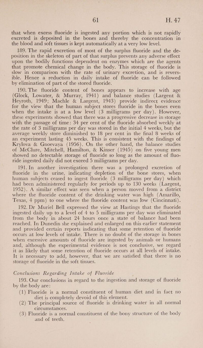 that when excess fluoride is ingested any portion which is not rapidly excreted is deposited in the bones and thereby the concentration in the blood and soft tissues is kept automatically at a very low level. 189. The rapid excretion of most of the surplus fluoride and the de- position in the skeleton of part of that surplus prevents any adverse effect upon the bodily functions dependent on enzymes which are the agents that promote chemical change in the body. This storage of fluoride is slow in comparison with the rate of urinary excretion, and is revers- ible. Hence a reduction in daily intake of fluoride can be followed by elimination of part of the stored fluoride. 190. The fluoride content of bones appears to increase with age (Glock, Lowater, &amp; Murray, 1941) and balance studies (Largent &amp; Heyroth, 1949; Machle &amp; Largent, 1943) provide indirect evidence for the view that the human subject stores fluoride in the bones even when the intake is at a low level (3 milligrams per day). However, these experiments showed that there was a progressive decrease in storage with the passage of time: 34 per cent of the fluoride absorbed weekly at the rate of 3 milligrams per day was stored in the initial 4 weeks, but the average weekly store diminished to 18 per cent in the final 8 weeks of an experiment lasting 45 weeks. This is consistent with the findings of Krylova &amp; Gnoevaya (1956). On the other hand, the balance studies of McClure, Mitchell, Hamilton, &amp; Kinser (1945) on five young men showed no detectable storage of fluoride so long as the amount of fluo- ride ingested daily did not exceed 5 milligrams per day. 191.In another investigation there was a prolonged excretion of fluoride in the urine, indicating depletion of the bone stores, when human subjects ceased to ingest fluoride (3 milligrams per day) which had been administered regularly for periods up to 130 weeks (Largent, 1952). A similar effect was seen when a person moved from a district where the fluoride content of the drinking water was high (Amarillo, Texas, 4 ppm) to one where the fluoride content was low (Cincinnatt). 192. Dr Muriel Bell expressed the view at Hastings that the fluoride ingested daily up to a level of 4 to 5 milligrams per day was eliminated from the body in about 24 hours once a state of balance had been reached. In Dunedin she explained and enlarged on this earlier statement and provided certain reports indicating that some retention of fluoride occurs at low levels of intake. There is no doubt of the storage in bones when excessive amounts of fluoride are ingested by animals or humans and, although the experimental evidence is not conclusive, we regard it as likely that some retention of fluoride occurs at all levels of intake. It is necessary to add, however, that we are satisfied that there is no storage of fluoride in the soft tissues. Conclusions Regarding Intake of Fluoride 193. Our conclusions in regard to the ingestion and storage of fluoride by the body are: (1) Fluoride is a normal constituent of human diet and in fact no diet is completely devoid of this element. (2) The principal source of fluoride is drinking water in all normal circumstances. (3) Fluoride is a normal constituent of the bony structure of the body and of teeth.