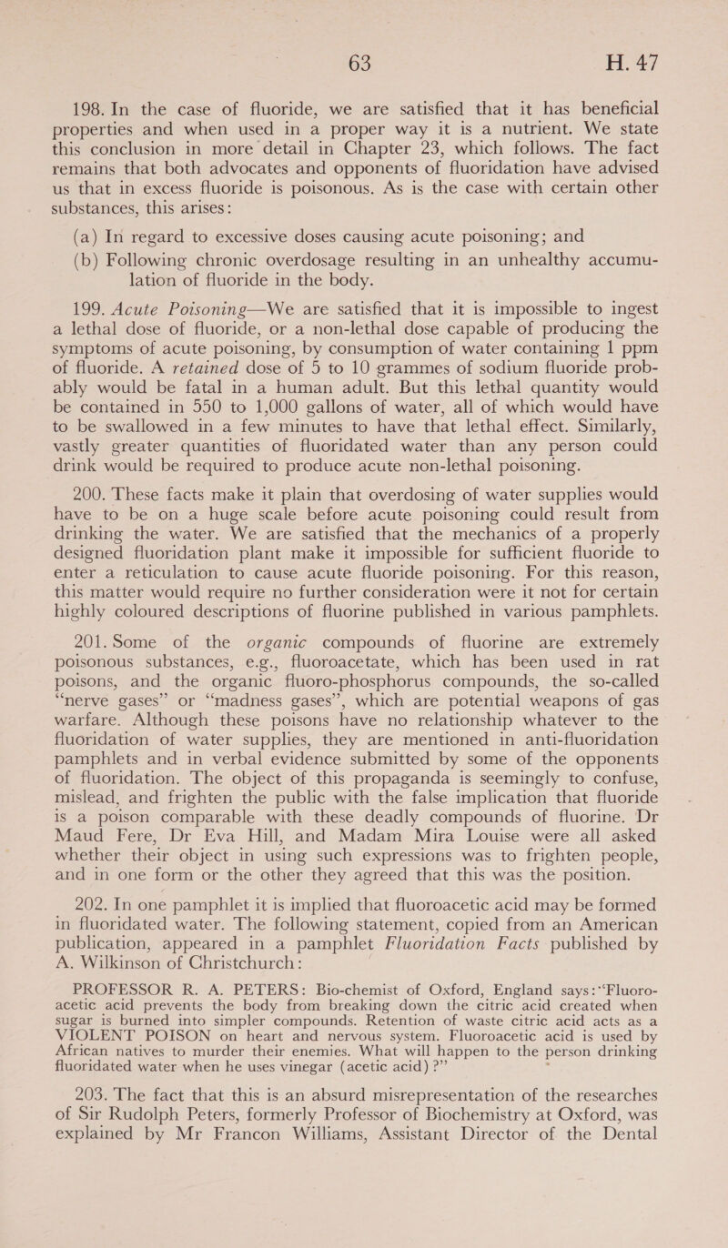 198. In the case of fluoride, we are satisfied that it has beneficial properties and when used in a proper way it is a nutrient. We state this conclusion in more detail in Chapter 23, which follows. The fact remains that both advocates and opponents of fluoridation have advised us that in excess fluoride is poisonous. As is the case with certain other substances, this arises: (a) In regard to excessive doses causing acute poisoning; and (b) Following chronic overdosage resulting in an unhealthy accumu- lation of fluoride in the body. 199. Acute Poisoning—We are satisfied that it is impossible to ingest a lethal dose of fluoride, or a non-lethal dose capable of producing the symptoms of acute poisoning, by consumption of water containing 1 ppm of fluoride. A retained dose of 5 to 10 grammes of sodium fluoride prob- ably would be fatal in a human adult. But this lethal quantity would be contained in 550 to 1,000 gallons of water, all of which would have to be swallowed in a few minutes to have that lethal effect. Similarly, vastly greater quantities of fluoridated water than any person could drink would be required to produce acute non-lethal poisoning. 200. These facts make it plain that overdosing of water supplies would have to be on a huge scale before acute poisoning could result from drinking the water. We are satisfied that the mechanics of a properly designed fluoridation plant make it impossible for sufficient fluoride to enter a reticulation to cause acute fluoride poisoning. For this reason, this matter would require no further consideration were it not for certain highly coloured descriptions of fluorine published in various pamphlets. 201.Some of the organic compounds of fluorine are extremely poisonous substances, e.g., fluoroacetate, which has been used in rat poisons, and the organic fluoro-phosphorus compounds, the so-called “nerve gases” or “madness gases”, which are potential weapons of gas warfare. Although these poisons have no relationship whatever to the fluoridation of water supplies, they are mentioned in anti-fluoridation pamphlets and in verbal evidence submitted by some of the opponents of fluoridation. The object of this propaganda is seemingly to confuse, mislead, and frighten the public with the false implication that fluoride is a poison comparable with these deadly compounds of fluorine. Dr Maud Fere, Dr Eva Hill, and Madam Mira Louise were all asked whether their object in using such expressions was to frighten people, and in one form or the other they agreed that this was the position. 202. In one pamphlet it is implied that fluoroacetic acid may be formed in fluoridated water. The following statement, copied from an American publication, appeared in a pamphlet Fluoridation Facts published by A. Wilkinson of Christchurch: PROFESSOR R. A. PETERS: Bio-chemist of Oxford, England says :*‘Fluoro- acetic acid prevents the body from breaking down ihe citric acid created when sugar is burned into simpler compounds. Retention of waste citric acid acts as a VIOLENT POISON on heart and nervous system. Fluoroacetic acid is used by African natives to murder their enemies. What will happen to the person drinking fluoridated water when he uses vinegar (acetic acid) ?” 203. The fact that this is an absurd misrepresentation of the researches of Sir Rudolph Peters, formerly Professor of Biochemistry at Oxford, was explained by Mr Francon Williams, Assistant Director of the Dental