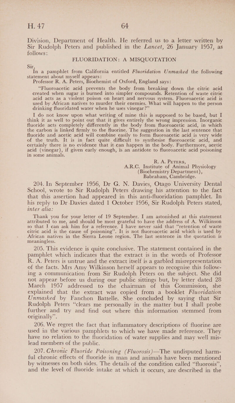 Division, Department of Health. He referred us to a letter written by Sir Rudolph Peters and published in the Lancet, 26 January 1957, as follows: FLUORIDATION: A MISQUOTATION Sir, In a pamphlet from California entitled Fluoridation Unmasked the following statement about myself appears: Professor R. A. Peters, Biochemist of Oxford, England says: “Fluoroacetic acid prevents the body from breaking down the citric acid created when sugar is burned into simpler compounds. Retention of waste citric acid acts as a violent poison on heart and nervous system. Fluoroacetic acid is used by African natives to murder their enemies. What will happen to the person drinking fluoridated water when he uses vinegar ?”’ I do not know upon what writing of mine this is supposed to be based, but I think it as well to point out that it gives entirely the wrong impression. Inorganic fluoride acts completely differently in the body from fluoroacetic acid, in which the carbon is linked firmly to the fluorine. The suggestion in the last sentence that fluoride and acetic acid will combine easily to form fluoroacetic acid is very wide of the truth. It is in fact quite difficult to synthesise fluoroacetic acid, and certainly there is no evidence that it can happen in the body. Furthermore, acetic acid (vinegar), if given early enough, is an antidote to fluoroacetic acid poisoning in some animals. R. A. PETERS, A.R.C. Institute of Animal Physiology (Biochemistry Department), Babraham, Cambridge. 204. In September 1956, Dr G. N. Davies, Otago University Dental School, wrote to Sir Rudolph Peters drawing his attention to the fact that this assertion had appeared in this anti-fluoridation pamphlet. In his reply to Dr Davies dated 1 October 1956, Sir Rudolph Peters stated, inter alia: Thank you for your letter of 19 September. I am astonished at this statement attributed to me, and should be most grateful to have the address of A. Wilkinson so that I can ask him for a reference. I have never said that “retention of waste citric acid is the cause of poisoning’’. It is not fluoroacetic acid which is used by African natives in the Sierra Leone region. The last sentence in the quotation is meaningless. 205. This evidence is quite conclusive. The statement contained in the pamphlet which indicates that the extract is in the words of Professor R. A. Peters is untrue and the extract itself is a garbled misrepresentation of the facts. Mrs Amy Wilkinson herself appears to recognise this follow- ing a communication from Sir Rudolph Peters on the subject. She did not appear before us during our public sittings but, by letter dated 28 March 1957 addressed to the chairman of this Commission, she explained that the extract was copied from a booklet Fluoridation Unmasked by Fanchon Battelle. She concluded by saying that Sir Rudolph Peters “clears me personally in the matter but I shall probe further and try and find out where this information stemmed from originally”. 206. We regret the fact that inflammatory descriptions of fluorine are used in the various pamphlets to which we have made reference. They have no relation to the fluoridation of water supplies and may well mis- lead members of the public. 207. Chronic Fluoride Poisoning (Fluorosis)—The undisputed harm- ful chronic effects of fluoride in man and animals have been mentioned by witnesses on both sides. The details of the condition called ‘fluorosis’, and the level of fluoride intake at which it occurs, are described in the