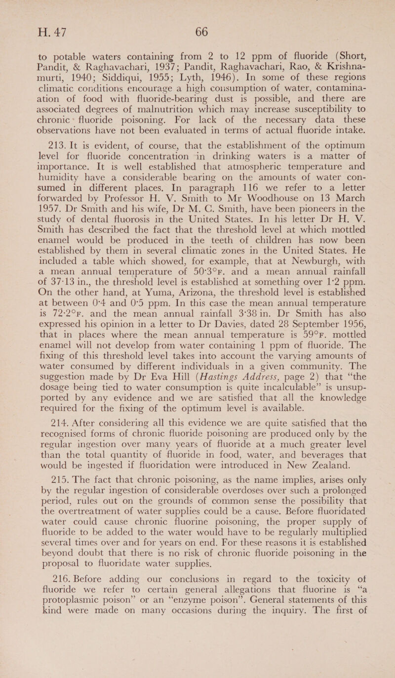 to potable waters containing from 2 to 12 ppm of fluoride (Short, Pandit, &amp; Raghavachari, 1937; Pandit, Raghavachari, Rao, &amp; Krishna- murti, 1940; Siddiqui, 1955; Lyth, 1946). In some of these regions climatic conditions encourage a high cousumption of water, contamina- ation of food with fluoride-bearing dust is possible, and there are associated degrees of malnutrition which may increase susceptibility to chronic* fluoride poisoning. For lack of the necessary data these observations have not been evaluated in terms of actual fluoride intake. 213. It is evident, of course, that the establishment of the optimum level for fluoride concentration in drinking waters is a matter of importance. It is well established that atmospheric temperature and humidity have a considerable bearing on the amounts of water con- sumed in different places. In paragraph 116 we refer to a letter forwarded by Professor H. V. Smith to Mr Woodhouse on 13 March 1957. Dr Smith and his wife, Dr M. C. Smith, have been pioneers in the study of dental fluorosis in the United States. In his letter Dr H. V. Smith has described the fact that the threshold level at which mottled enamel would be produced in the teeth of children has now been established by them in several climatic zones in the United States. He included a table which showed, for example, that at Newburgh, with a mean annual temperature of 50°3°r. and a mean annual rainfall of 37:13 in., the threshold level is established at something over 1:2 ppm. On the other hand, at Yuma, Arizona, the threshold level is established at between 0°4 and 0°5 ppm. In this case the mean annual temperature is 72:2°r, and the mean annual rainfall 3°38in. Dr Smith has also expressed his opinion in a letter to Dr Davies, dated 28 September 1956, that in places where the mean annual temperature is 59°F. mottled enamel will not develop from water containing 1 ppm of fluoride. The fixing of this threshold level takes into account the varying amounts of water consumed by different individuals in a given community. The suggestion made by Dr Eva Hill (Hastings Address, page 2) that “the dosage being tied to water consumption is quite incalculable” is unsup- ported by any evidence and we are satisfied that all the knowledge required for the fixing of the optimum level is available. 214. After considering all this evidence we are quite satisfied that the recognised forms of chronic fluoride poisoning are produced only by the regular ingestion over many years of fluoride at a much greater level than the total quantity of fluoride in food, water, and beverages that would be ingested if fluoridation were introduced in New Zealand. 215. The fact that chronic poisoning, as the name implies, arises only by the regular ingestion of considerable overdoses over such a prolonged period, rules out on the grounds of common sense the possibility that the overtreatment of water supplies could be a cause. Before fluoridated water could cause chronic fluorine poisoning, the proper supply of fluoride to be added to the water would have to be regularly multiplied several times over and for years on end. For these reasons it is established beyond doubt that there is no risk of chronic fluoride poisoning in the proposal to fluoridate water supplies. 216. Before adding our conclusions in regard to the toxicity of fluoride we refer to certain general allegations that fluorine is “a protoplasmic poison” or an “enzyme poison’. General statements of this kind were made on many occasions during the inquiry. The first of