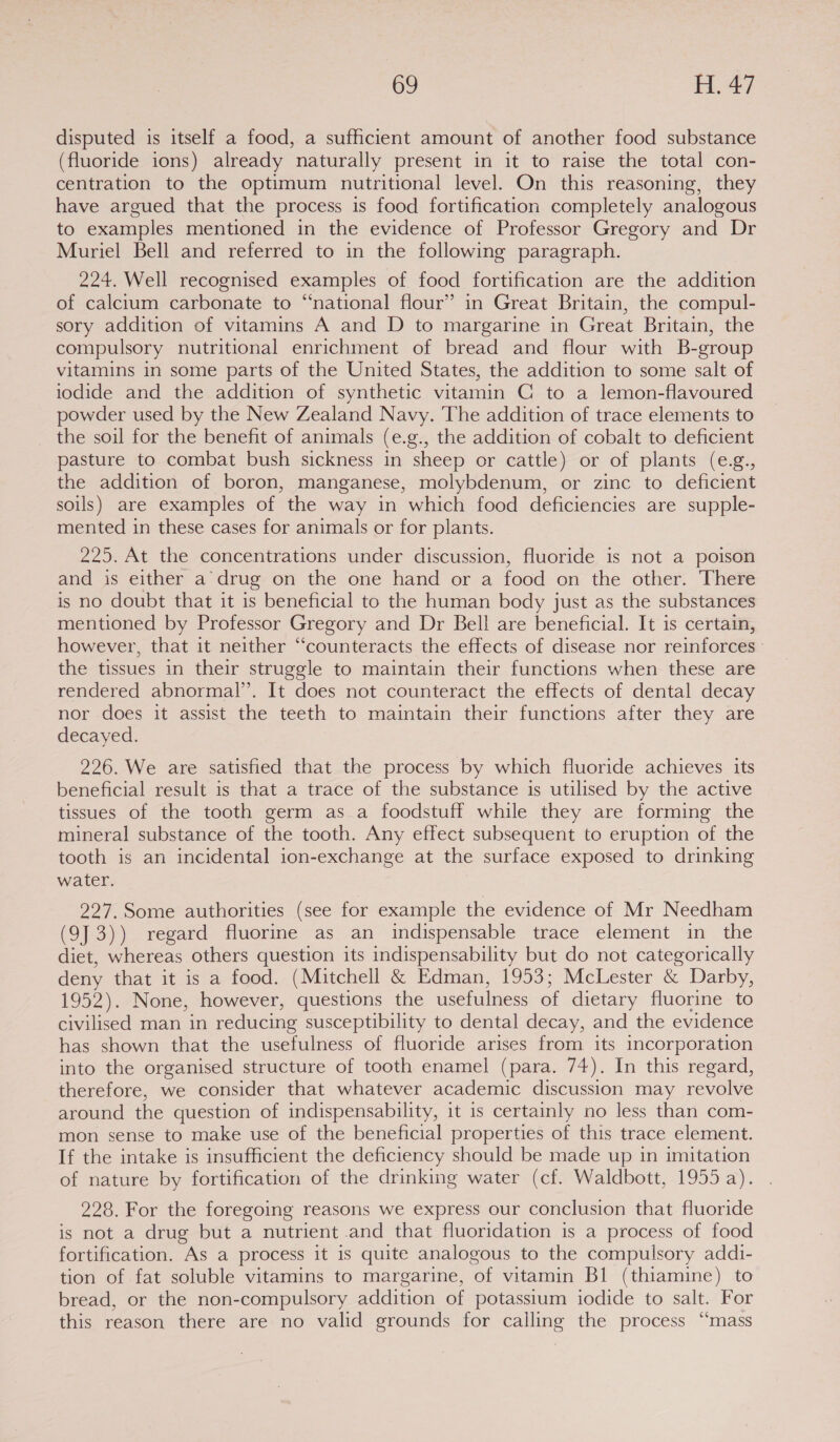 disputed is itself a food, a sufficient amount of another food substance (fluoride ions) already naturally present in it to raise the total con- centration to the optimum nutritional level. On this reasoning, they have argued that the process is food fortification completely analogous to examples mentioned in the evidence of Professor Gregory and Dr Muriel Bell and referred to in the following paragraph. 224. Well recognised examples of food fortification are the addition of calcium carbonate to “national flour” in Great Britain, the compul- sory addition of vitamins A and D to margarine in Great Britain, the compulsory nutritional enrichment of bread and flour with B-group vitamins in some parts of the United States, the addition to some salt of iodide and the addition of synthetic vitamin C to a lemon-flavoured powder used by the New Zealand Navy. The addition of trace elements to the soil for the benefit of animals (e.g., the addition of cobalt to deficient pasture to combat bush sickness in sheep or cattle) or of plants (e.g., the addition of boron, manganese, molybdenum, or zinc to deficient soils) are examples of the way in which food deficiencies are supple- mented in these cases for animals or for plants. 225. At the concentrations under discussion, fluoride is not a poison and is either a drug on the one hand or a food on the other. There is no doubt that it is beneficial to the human body just as the substances mentioned by Professor Gregory and Dr Bell are beneficial. It is certain, however, that it neither “counteracts the effects of disease nor reinforces the tissues in their struggle to maintain their functions when these are rendered abnormal’. It does not counteract the effects of dental decay nor does it assist the teeth to maintain their functions after they are decayed. 226. We are satisfied that the process by which fluoride achieves its beneficial result is that a trace of the substance is utilised by the active tissues of the tooth germ as_a foodstuff while they are forming the mineral substance of the tooth. Any effect subsequent to eruption of the tooth is an incidental ion-exchange at the surface exposed to drinking water. 227.Some authorities (see for example the evidence of Mr Needham (9J 3)) regard fluorine as an indispensable trace element in the diet, whereas others question its indispensability but do not categorically deny that it is a food. (Mitchell & Edman, 1953; McLester & Darby, 1952). None, however, questions the usefulness of dietary fluorine to civilised man in reducing susceptibility to dental decay, and the evidence has shown that the usefulness of fluoride arises from its incorporation into the organised structure of tooth enamel (para. 74). In this regard, therefore, we consider that whatever academic discussion may revolve around the question of indispensability, it is certainly no less than com- mon sense to make use of the beneficial properties of this trace element. If the intake is insufficient the deficiency should be made up in imitation of nature by fortification of the drinking water (cf. Waldbott, 1955 a). 228. For the foregoing reasons we express our conclusion that fluoride is not a drug but a nutrient and that fluoridation is a process of food fortification. As a process it is quite analogous to the compulsory addi- tion of fat soluble vitamins to margarine, of vitamin Bl (thiamine) to bread, or the non-compulsory addition of potassium iodide to salt. For this reason there are no valid grounds for calling the process “mass