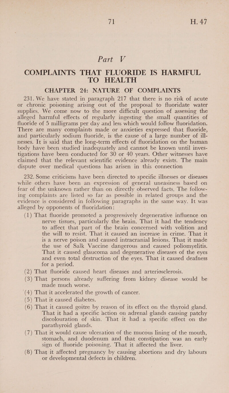 rg eee H. 47 Part VY COMPLAINTS THAT FLUORIDE IS HARMFUL | TO HEALTH CHAPTER 24: NATURE OF COMPLAINTS 231. We have stated in paragraph 217 that there is no risk of acute or chronic poisoning arising out of the proposal to fluoridate water supplies. We come now to the more difficult question of assessing the alleged harmful effects of regularly ingesting the small quantities of fluoride of 5 milligrams per. day and less which would follow fluoridation. There are many complaints made or anxieties expressed that fluoride, and particularly sodium fluoride, is the cause of a large number of ill- nesses. It is said that the long-term effects of fluoridation on the human. body have been studied inadequately and cannot be known until inves- tigations have been conducted for 30 or 40 years. Other witnesses have claimed that the relevant scientific evidence already exists. The main dispute over medical questions has arisen in this connection 232. Some criticisms have been directed to specific illnesses or diseases while others have been an expression of general uneasiness based on fear of the unknown rather than on directly observed facts. The follow- ing complaints are listed so far as possible in related groups and the evidence is considered in following paragraphs in the same way. It was alleged by opponents of fluoridation: (1) That fluoride promoted a progressively degenerative influence on nerve tissues, particularly the brain. That it had the tendency to affect that part of the brain concerned with volition and the will to resist. That it caused an increase in crime. That it is a nerve poison and caused intracranial lesions. That it made the use of Salk Vaccine dangerous and caused poliomyelitis. That it caused glaucoma and degenerative diseases of the eyes and even total destruction of the eyes. That it caused deafness for a period. (2) That fluoride caused heart diseases and arteriosclerosis. (3) That persons already suffering from kidney disease would be made much worse. (4) That it accelerated the growth of cancer. (5) That it caused diabetes. (6) That it caused goitre by reason of its effect on the thyroid gland. That it had a specific action on adrenal glands causing patchy discolouration of skin. That it had a specific effect on the parathyroid glands. (7) That it would cause ulceration of the mucous lining of the mouth, stomach, and duodenum and that constipation was an early sign of fluoride poisoning. That it affected the liver. (8) That it affected pregnancy by causing abortions and dry labours or developmental defects in children.