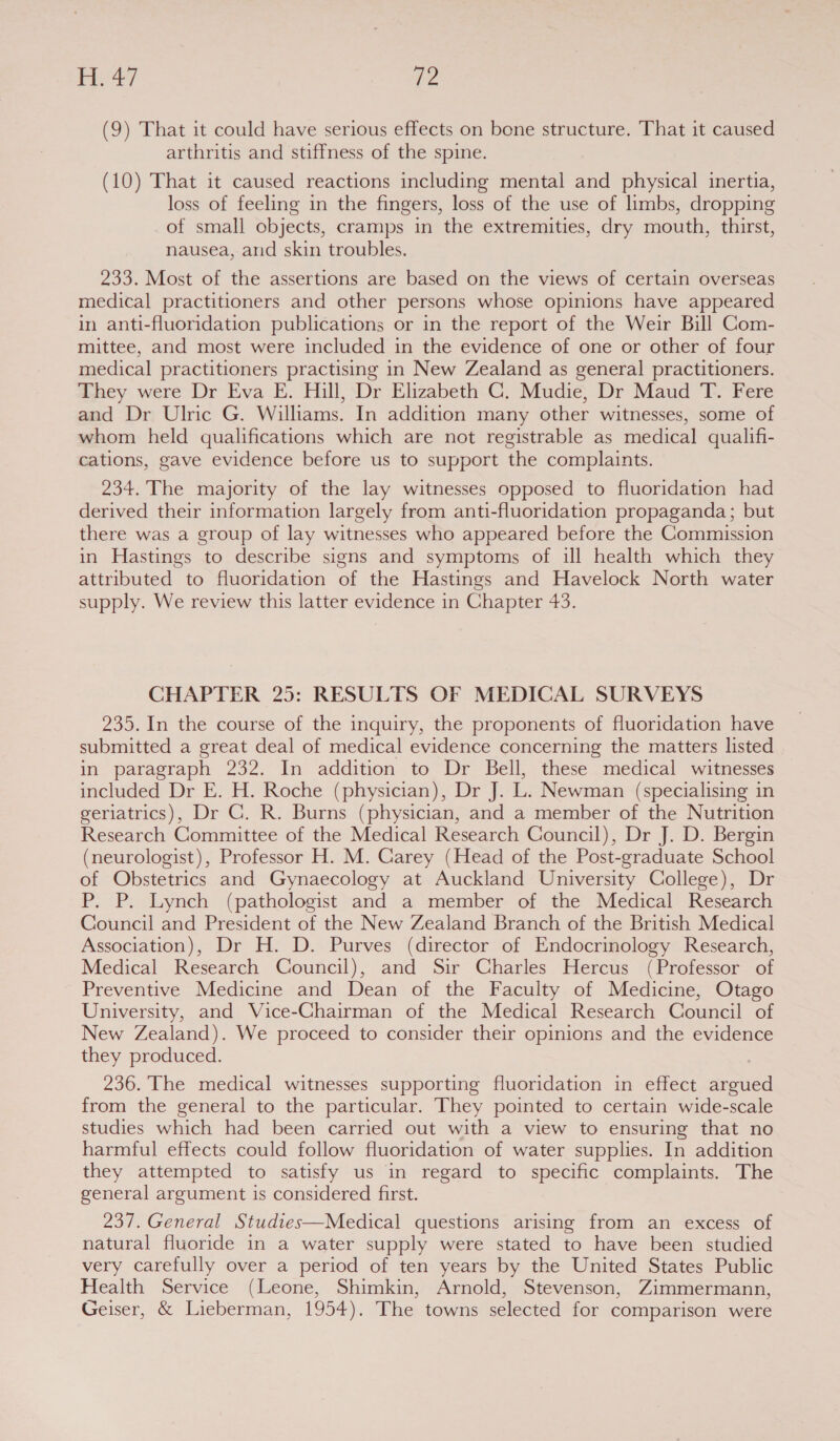 ay re (9) That it could have serious effects on bone structure. That it caused arthritis and stiffness of the spine. (10) That it caused reactions including mental and physical inertia, loss of feeling in the fingers, loss of the use of limbs, dropping of small objects, cramps in the extremities, dry mouth, thirst, nausea, and skin troubles. 233. Most of the assertions are based on the views of certain overseas medical practitioners and other persons whose opinions have appeared in anti-fluoridation publications or in the report of the Weir Bill Com- mittee, and most were included in the evidence of one or other of four medical practitioners practising in New Zealand as general practitioners. They were Dr Eva E. Hill, Dr Elizabeth C. Mudie, Dr Maud T. Fere and Dr Ulric G. Williams. In addition many other witnesses, some of whom held qualifications which are not registrable as medical qualifi- cations, gave evidence before us to support the complaints. 234. The majority of the lay witnesses opposed to fluoridation had derived their information largely from anti-fluoridation propaganda; but there was a group of lay witnesses who appeared before the Commission in Hastings to describe signs and symptoms of ill health which they attributed to fluoridation of the Hastings and Havelock North water supply. We review this latter evidence in Chapter 43. CHAPTER 25: RESULTS OF MEDICAL SURVEYS 235. In the course of the inquiry, the proponents of fluoridation have submitted a great deal of medical evidence concerning the matters listed in paragraph 232. In addition to Dr Bell, these medical witnesses included Dr E. H. Roche (physician), Dr J. L. Newman (specialising in geriatrics), Dr GC. R. Burns (physician, and a member of the Nutrition Research Committee of the Medical Research Council), Dr J. D. Bergin (neurologist), Professor H. M. Garey (Head of the Post-graduate School of Obstetrics and Gynaecology at Auckland University College), Dr P. P. Lynch (pathologist and a member of the Medical Research Council and President of the New Zealand Branch of the British Medical Association), Dr H. D. Purves (director of Endocrinology Research, Medical Research Council), and Sir Charles Hercus (Professor of Preventive Medicine and Dean of the Faculty of Medicine, Otago University, and Vice-Chairman of the Medical Research Council of New Zealand). We proceed to consider their opinions and the evidence they produced. 236. The medical witnesses supporting fluoridation in effect argued from the general to the particular. They pointed to certain wide-scale studies which had been carried out with a view to ensuring that no harmful effects could follow fluoridation of water supplies. In addition they attempted to satisfy us in regard to specific complaints. The general argument is considered first. 237. General Studies—Medical questions arising from an excess of natural fluoride in a water supply were stated to have been studied very carefully over a period of ten years by the United States Public Health Service (Leone, Shimkin, Arnold, Stevenson, Zimmermann, Geiser, & Lieberman, 1954). The towns selected for comparison were