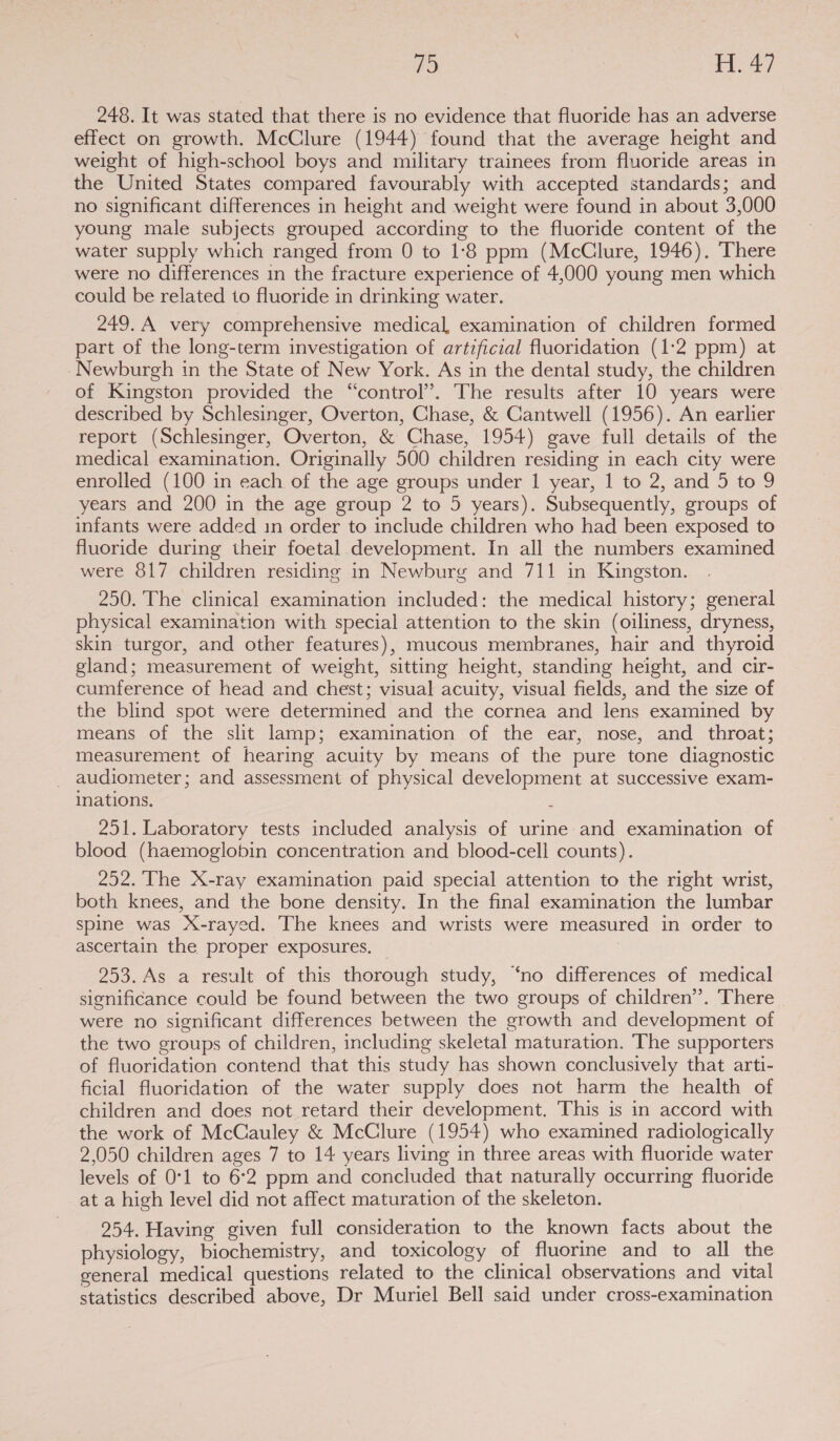 248. It was stated that there is no evidence that fluoride has an adverse effect on growth. McClure (1944) found that the average height and weight of high-school boys and military trainees from fluoride areas in the United States compared favourably with accepted standards; and no significant differences in height and weight were found in about 3,000 young male subjects grouped according to the fluoride content of the water supply which ranged from 0 to 1:8 ppm (McClure, 1946). There were no differences in the fracture experience of 4,000 young men which could be related to fluoride in drinking water. 249. A very comprehensive medical examination of children formed part of the long-term investigation of artificial fluoridation (1:2 ppm) at Newburgh in the State of New York. As in the dental study, the children of Kingston provided the “control”. The results after 10 years were described by Schlesinger, Overton, Chase, &amp; Cantwell (1956). An earlier report (Schlesinger, Overton, &amp; Chase, 1954) gave full details of the medical examination. Originally 500 children residing in each city were enrolled (100 in each of the age groups under 1 year, 1 to 2, and 5 to 9 years and 200 in the age group 2 to 5 years). Subsequently, groups of infants were added in order to include children who had been exposed to fluoride during their foetal development. In all the numbers examined were 817 children residing in Newburg and 711 in Kingston. 250. The clinical examination included: the medical history; general physical examination with special attention to the skin (oiliness, dryness, skin turgor, and other features), mucous membranes, hair and thyroid gland; measurement of weight, sitting height, standing height, and cir- cumference of head and chest; visual acuity, visual fields, and the size of the blind spot were determined and the cornea and lens examined by means of the slit lamp; examination of the ear, nose, and throat; measurement of hearing acuity by means of the pure tone diagnostic _ audiometer; and assessment of physical development at successive exam- inations. 251. Laboratory tests included analysis of urine and examination of blood (haemoglobin concentration and blood-cell counts). 252. The X-ray examination paid special attention to the right wrist, both knees, and the bone density. In the final examination the lumbar spine was X-rayed. The knees and wrists were measured in order to ascertain the proper exposures. | 253. As a result of this thorough study, ‘no differences of medical significance could be found between the two groups of children’. There were no significant differences between the growth and development of the two groups of children, including skeletal maturation. The supporters of fluoridation contend that this study has shown conclusively that arti- ficial fluoridation of the water supply does not harm the health of children and does not retard their development. This is in accord with the work of McCauley &amp; McClure (1954) who examined radiologically 2,050 children ages 7 to 14 years living in three areas with fluoride water levels of 0°1 to 6°2 ppm and concluded that naturally occurring fluoride at a high level did not affect maturation of the skeleton. 254. Having given full consideration to the known facts about the physiology, biochemistry, and toxicology of fluorine and to all the general medical questions related to the clinical observations and vital statistics described above, Dr Muriel Bell said under cross-examination