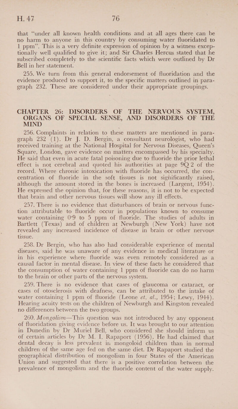 that ‘‘under all known health conditions and at all ages there can be no harm to anyone in this country by consuming water fluoridated to 1 ppm’. This is a very definite expression of opinion by a witness excep- tionally well qualified to give it; and Sir Charles Hercus stated that he subscribed completely to the scientific facts which were outlined by Dr Bell in her statement. 255. We turn from this general endorsement of fluoridation and the evidence produced to support it, to the specific matters outlined in para- graph 232. These are considered under their appropriate groupings. CHAPTER 26: DISORDERS OF THE NERVOUS SYSTEM, ORGANS OF SPECIAL SENSE, AND DISORDERS OF THE MIND 256. Complaints in relation to these matters are mentioned in para- graph 232 (1). Dr J. D. Bergin, a consultant neurologist, who had received training at the National Hospital for Nervous Diseases, Queen’s Square, London, gave evidence on matters encompassed by his specialty. He said that even in acute fatal poisoning due to fluoride the prior lethal effect is not cerebral and quoted his authorities at page 9Q 2 of the record. Where chronic intoxication with fluoride has occurred, the con- centration of fluoride in the soft tissues is not significantly raised, although the amount stored in the bones is increased (Largent, 1954). He expressed the opinion that, for these reasons, it is not to be expected that brain and other nervous tissues will show any ill effects. 257. There is no evidence that disturbances of brain or nervous func- tion attributable to fluoride occur in populations known to consume water containing 0°9 to 5 ppm of fluoride. The studies of adults in Bartlett (Texas) and of children at Newburgh (New York) have not revealed any increased incidence of disease in brain or other nervous tissue. 258. Dr Bergin, who has also had considerable experience of mental diseases, said he was unaware of any evidence in medical literature or in his experience where fluoride was even remotely considered as a causal factor in mental disease. In view of these facts he considered that the consumption of water containing 1 ppm of fluoride can do no harm to the brain or other parts of the nervous system. 259. There is no evidence that cases of glaucoma or cataract, or cases of otosclerosis with deafness, can be attributed to the intake of water containing 1 ppm of fluoride (Leone e¢. al., 1954; Lewy, 1944). Hearing acuity tests on the children of Newburgh and Kingston revealed no differences between the two groups. 260. Mongolism—This question was not introduced by any opponent of fluoridation giving evidence before us. It was brought to our attention in Dunedin by Dr Muriel Bell, who considered she should inform us of certain articles by Dr M. I. Rapaport (1956). He had claimed that dental decay is less prevalent in mongoloid children than in normal children of the same age fed on the same diet. Dr Rapaport studied the geographical distribution of mongolism in four States of the American Union and suggested that there is a positive correlation between the prevalence of mongolism and the fluoride content of the water supply.