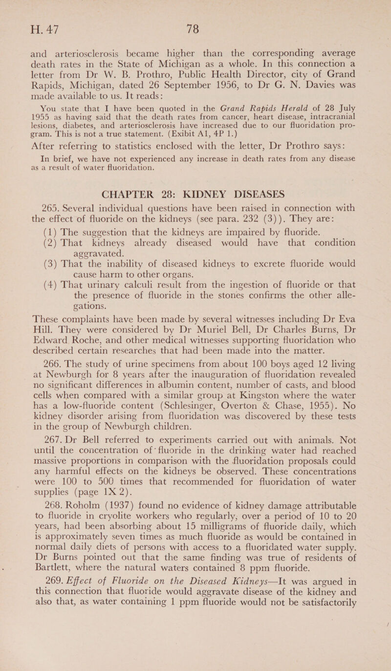 and arteriosclerosis became higher than the corresponding average death rates in the State of Michigan as a whole. In this connection a letter from Dr W. B. Prothro, Public Health Director, city of Grand Rapids, Michigan, dated 26 September 1956, to Dr G. N. Davies was made available to us. It reads: You state that I have been quoted in the Grand Rapids Herald of 28 July 1955 as having said that the death rates from cancer, heart disease, intracranial lesions, diabetes, and arteriosclerosis have increased due to our fluoridation pro- gram. This is not a true statement. (Exibit Al, 4P 1.) After referring to statistics enclosed with the letter, Dr Prothro says: In brief, we have not experienced any increase in death rates from any disease as a result of water fluoridation. CHAPTER 28: KIDNEY DISEASES 265. Several individual questions have been raised in connection with the effect of fluoride on the kidneys (see para. 232 (3)). They are: (1) The suggestion that the kidneys are impaired by fluoride. (2) That kidneys already diseased would have that condition aggravated. (3) That the inability of diseased kidneys to excrete fluoride would cause harm to other organs. (4) That urinary calculi result from the ingestion of fluoride or that the presence of fluoride in the stones confirms the other alle- gations. These complaints have been made by several witnesses including Dr Eva Hill. They were considered by Dr Muriel Bell, Dr Charles Burns, Dr Edward, Roche, and other medical witnesses supporting fluoridation who described certain researches that had been made into the matter. 266. The study of urine specimens from about 100 boys aged 12 living at Newburgh for 8 years after the inauguration of fluoridation revealed no significant differences in albumin content, number of casts, and blood cells when compared with a similar group at Kingston where the water has a low-fluoride content (Schlesinger, Overton &amp; Chase, 1955). No kidney disorder arising from fluoridation was discovered by these tests in the group of Newburgh children. 267. Dr Bell referred to experiments carried out with animals. Not until the concentration of’ fluoride in the drinking water had reached massive proportions in comparison with the fluoridation proposals could any harmful effects on the kidneys be observed. These concentrations were 100 to 500 times that recommended for fluoridation of water supplies (page 1X 2). 268. Roholm (1937) found no evidence of kidney damage attributable to fluoride in cryolite workers who regularly, over a period of 10 to 20 years, had been absorbing about 15 milligrams of fluoride daily, which is approximately seven times as much fluoride as would be contained in normal daily diets of persons with access to a fluoridated water supply. Dr Burns pointed out that the same finding was true of residents of Bartlett, where the natural waters contained 8 ppm fluoride. 269. Effect of Fluoride on the Diseased Kidneys—It was argued in this connection that fluoride would aggravate disease of the kidney and also that, as water containing | ppm fluoride would not be satisfactorily
