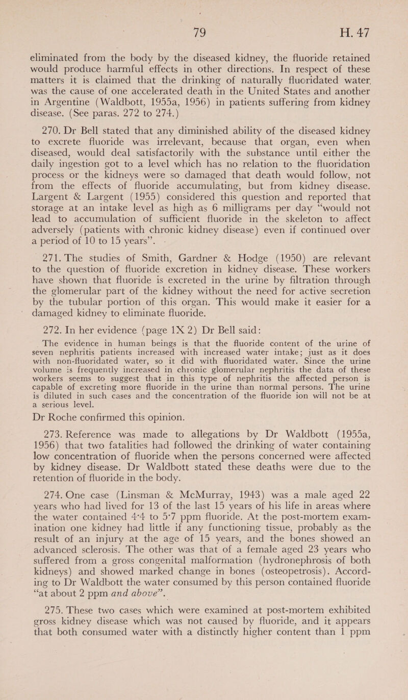 eliminated from the body by the diseased kidney, the fluoride retained would produce harmful effects in other directions. In respect of these matters it is claimed that the drinking of naturally fluoridated water. was the cause of one accelerated death in the United States and another in Argentine (Waldbott, 1955a, 1956) in patients suffering from kidney disease. (See paras. 272 to 274.) 270. Dr Bell stated that any diminished ability of the diseased kidney to excrete fluoride was irrelevant, because that organ, even when diseased, would deal satisfactorily with the substance until either the daily ingestion got to a level which has no relation to the fluoridation process or the kidneys were so damaged that death would follow, not from the effects of fluoride accumulating, but from kidney disease. Largent &amp; Largent (1955) considered this question and reported that storage at an intake level as high as 6 milligrams per day “would not lead to accumulation of sufficient fluoride in the skeleton to affect adversely (patients with chronic kidney disease) even if continued over a period of 10 to 15 years”’. 271. The studies of Smith, Gardner &amp; Hodge (1950) are relevant to the question of fluoride excretion in kidney disease. These workers have shown that fluoride is excreted in the urine by filtration through the glomerular part of the kidney without the need for active secretion by the tubular portion of this organ. This would make it easier for a damaged kidney to eliminate fluoride. 272. In her evidence (page 1X 2) Dr Bell said: The evidence in human beings is that the fluoride content of the urine of seven nephritis patients increased with increased water intake; just as it does with non-fluoridated water, so it did with fluoridated water. Since the urine volume is frequently increased in chronic glomerular nephritis the data of these workers seems to suggest that in this type of nephritis the affected person is capable of excreting more fluoride in the urine than normal persons. The urine is diluted in such cases and the concentration of the fluoride ion will not be at a serious level. Dr Roche confirmed this opinion. 273. Reference was made to allegations by Dr Waldbott (1955a, 1956) that two fatalities had followed the drinking of water containing low concentration of fluoride when the persons concerned were affected by kidney disease. Dr Waldbott stated these deaths were due to the retention of fluoride in the body. 274. One case (Linsman &amp; McMurray, 1943) was a male aged 22 years who had lived for 13 of the last 15 years of his life in areas where the water contained 4°4 to 5°7 ppm fluoride. At the post-mortem exam- ination one kidney had little if any functioning tissue, probably as the result of an injury at the age of 15 years, and the bones showed an advanced sclerosis. The other was that of a female aged 23 years who suffered from a gross congenital malformation (hydronephrosis of both kidneys) and showed marked change in bones (osteopetrosis). Accord- ing to Dr Waldbott the water consumed by this person contained fluoride “at about 2 ppm and above”. 275. These two cases which were examined at post-mortem exhibited eross kidney disease which was not caused by fluoride, and it appears that both consumed water with a distinctly higher content than 1 ppm