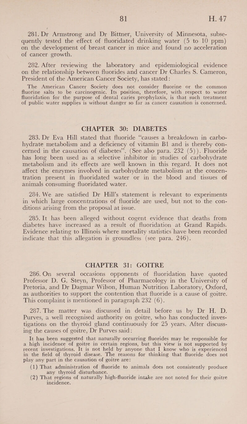 281. Dr Armstrong and Dr Bittner, University of Minnesota, subse- quently tested the effect of fluoridated drinking water (5 to 10 ppm) on the development of breast cancer in mice and found no acceleration of cancer growth. 282. After reviewing the laboratory and epidemiological evidence on the relationship between fluorides and cancer Dr Charles S$. Cameron, President of the American Cancer Society, has stated : The American Cancer Society does not consider fluorine or the common fluorine salts to be carcinogenic. Its position, therefore, with respect to water fluoridation for the purpose of dental caries prophylaxis, is that such treatment of public water supplies is without danger so far as cancer causation is concerned. CHAPTER 30: DIABETES 283. Dr Eva Hill stated that fluoride “causes a breakdown in carbo- hydrate metabolism and a deficiency of vitamin Bl and is thereby con- cerned in the causation of diabetes’. (See also para. 232 (5)). Fluoride has long been used as a selective inhibitor in studies of carbohydrate metabolism and its effects are well known in this regard. It does not affect the enzymes involved in carbohydrate metabolism at the concen- tration present in fluoridated water or in the blood and tissues of animals consuming fluoridated water. 284. We are satisfied Dr Hill’s statement is relevant to experiments in which large concentrations of fluoride are used, but not to the con- ditions arising from the proposal at issue. 285. It has been alleged without cogent evidence that deaths from diabetes have increased as a result of fluoridation at Grand Rapids. Evidence relating to Illinois where mortality statistics have been recorded indicate that this allegation is groundless (see para. 246). CHAPTER 31: GOITRE 286. On several occasions opponents of fluoridation have quoted Professor D. G. Steyn, Professor of Pharmacology in the University of Pretoria, and Dr Dagmar Wilson, Human Nutrition Laboratory, Oxford, as authorities to support the contention that fluoride is a cause of goitre. This complaint is mentioned in paragraph 232 (6). 287. The matter was discussed in detail before us by Dr H. D. Purves, a well recognised authority on goitre, who has conducted inves- tigations on the thyroid gland continuously for 25 years. After discuss- ing the causes of goitre, Dr Purves said: It has been suggested that naturally occurring fluorides may be responsible for a high incidence of goitre in certain regions, but this view is not supported by recent investigations. It is not held by anyone that I know who is experienced in the field of thyroid disease. The reasons for thinking that fluoride does not play any part in the causation of goitre are: (1) That administration of fluoride to animals does not consistently produce any thyroid disturbance. (2) That regions of naturally high-fluoride intake are not noted for their goitre incidence.