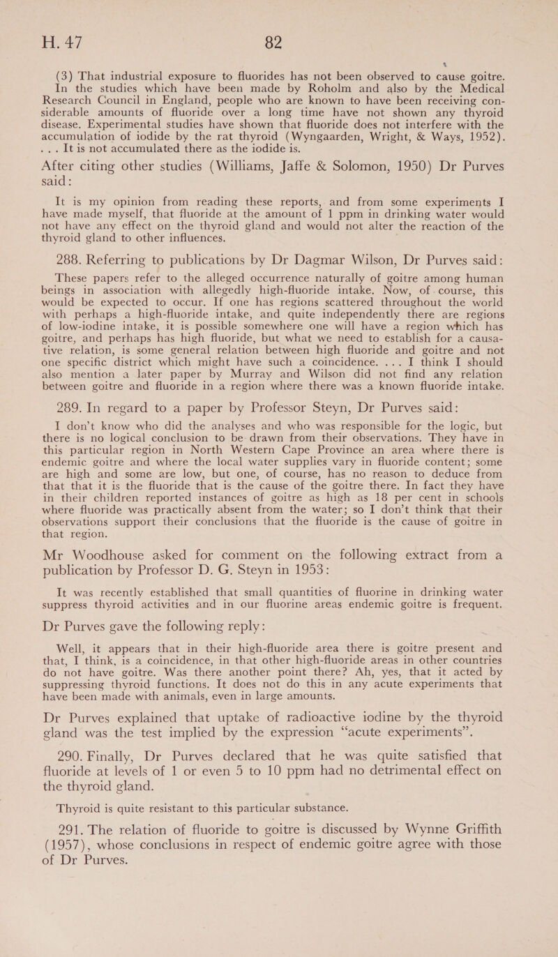 a (3) That industrial exposure to fluorides has not been observed to cause goitre. In the studies which have been made by Roholm and also by the Medical Research Council in England, people who are known to have been receiving con- siderable amounts of fluoride over a long time have not shown any thyroid disease. Experimental studies have shown that fluoride does not interfere with the accumulation of iodide by the rat thyroid (Wyngaarden, Wright, &amp; Ways, 1952). . It is not accumulated there as the iodide is. After citing other studies (Williams, Jaffe &amp; Solomon, 1950) Dr Purves said: It is my opinion from reading these reports, and from some experiments I have made myself, that fluoride at the amount of 1 ppm in drinking water would not have any effect on the thyroid gland and would not alter the reaction of the thyroid gland to other influences. 288. Referring to publications by Dr Dagmar Wilson, Dr Purves said: These papers refer to the alleged occurrence naturally of goitre among human beings in association with allegedly high-fluoride intake. Now, ofcourse, this would be expected to occur. If one has regions scattered throughout the world with perhaps a high-fluoride intake, and quite independently there are regions of low-iodine intake, it is possible somewhere one will have a region which has goitre, and perhaps has high fluoride, but what we need to establish for a causa- tive relation, is some general relation between high fluoride and goitre and not one specific ‘district which might have such a coincidence. ... I think I should also mention a later paper by Murray and Wilson did not “find any relation between goitre and fluoride in a region where there was a known fluoride intake. 289. In regard to a paper by Professor Steyn, Dr Purves said: I don’t know who did the analyses and who was responsible for the logic, but there is no logical conclusion to be- drawn from their observations. They have in this particular region in North Western Cape Province an area where there is endemic goitre and where the local water supplies vary in fluoride content; some are high and some are low, but one, of course, has no reason to deduce from that that it is the fluoride that is the cause of the goitre there. In fact they have in their children reported instances of goitre as high as 18 per cent in schools where fluoride was practically absent from the water; so I don’t think that their observations support their conclusions that the fluoride is the cause of goitre in that region. Mr Woodhouse asked for comment on the following extract from a publication by Professor D. G. Steyn in 1953: It was recently established that small quantities of fluorine in drinking water suppress thyroid activities and in our fluorine areas endemic goitre is frequent. Dr Purves gave the following reply: Well, it appears that in their high-fluoride area there is goitre present and that, I ‘think, is a coincidence, in that other high-fluoride areas in other countries do not have goitre. Was there another point there? Ah, yes, that it acted by suppressing thyroid functions. It does not do this in any acute experiments that have been made with animals, even in large amounts. Dr Purves explained that uptake of radioactive iodine by the thyroid gland was the test implied by the expression “acute experiments”. 290. Finally, Dr Purves declared that he was quite satisfied that fluoride at levels of 1 or even 5 to 10 ppm had no detrimental effect on the thyroid gland. Thyroid is quite resistant to this particular substance. 291. The relation of fluoride to goitre is discussed by Wynne Griffith (1957), whose conclusions in respect of endemic goitre agree with those of Dr Purves.