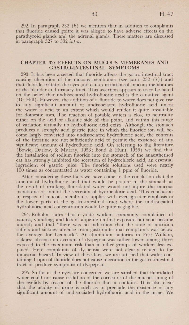 292. In paragraph 232 (6) we mention that in addition to complaints that fluoride caused goitre it was alleged to have adverse effects on the parathyroid glands and the adrenal glands. These matters are discussed in paragraph 327 to 332 infra. CHAPTER 32: EFFECTS ON MUCOUS MEMBRANES AND GASTRO-INTESTINAL SYMPTOMS 293. It has been asserted that fluoride affects the gastro-intestinal tract causing ulceration of the mucous membranes (see para. 232 (7)) and that fluoride irritates the eyes and causes irritation’ of mucous membranes of the bladder and urinary tract. This assertion appears to us to be based on the belief that undissociated hydrofluoric acid is the causative agent (Dr Hill). However, the addition of a fluoride to water does not give rise to any significant amount of undissociated hydrofluoric acid unless the water is acid to an extent which would render it quite unsuitable for domestic uses. The reaction of potable waters is close to neutrality either on the acid or alkaline side of this point, and within this range of variation virtually no hydrofluoric acid exists. Although the stomach produces a strongly acid gastric juice in which the fluoride ion will be- come largly converted into undissociated hydrofluoric acid, the contents of the intestine are not sufficiently acid to permit the existence of any significant amount of hydrofluoric acid. On referring to the literature (Bowie, Darlow, &amp; Murray, 1953; Bond &amp; Hunt, 1956) we find that the installation of sodium fluoride into the stomach of the anaesthetised cat has strongly inhibited the secretion of hydrochloric acid, an essential ingredient of gastric juice. The fluoride solutions used were nearly 100 times as concentrated as water containing | ppm of fluoride. After considering these facts we have come to the conclusion that the amount of hydrofluoric acid that would be present in the stomach as the result of drinking fluoridated water would not injure the mucous membrane or inhibit the secretion of hydrochloric acid. This conclusion in respect of mucous membranes applies with even greater emphasis to the lower parts of the gastro-intestinal tract where the undissociated hydrofluoric acid concentration would be quite negligible. 294. Roholm states ‘that cryolite workers commonly complained of nausea, vomiting; and loss of appetite on first exposure but soon became inured; and that “there was no indication that the state of nutrition suffers and sickness-absence from gastro-intestinal complaints was below the average for Denmark”. At aluminium factories in Fort William, sickness absence on account of dyspepsia was rather lower among those exposed to the maximum risk than in other groups of workers less ex- posed. Here complaints of dyspepsia were not clearly related to the industrial hazard. In view of these facts we are satisfied that water con- taining 1 ppm of fluoride does not cause ulceration in the gastro-intestinal tract or produce symptoms of dyspepsia. 295. So far as the eyes are concerned we are satisfied that fluoridated water could not cause irritation of the cornea or of the mucous lining of the eyelids by reason of the fluoride that it contains. It is also clear that the acidity of urine is such as to preclude the existence of any significant amount of undissociated hydrofluoric acid in the urine. We